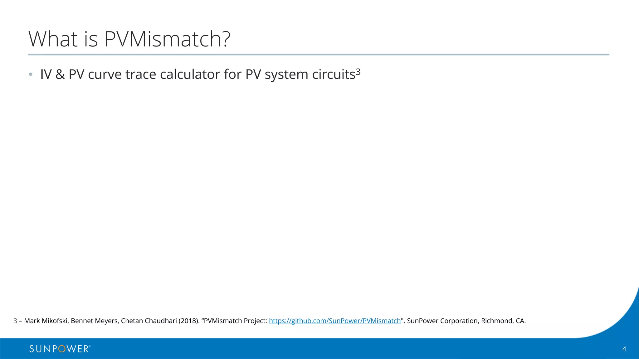 4Confidential | © 2016 SunPower Corporation |
What is PVMismatch?
• IV & PV curve trace calculator for PV system circuits3
3 – Mark Mikofski, Bennet Meyers, Chetan Chaudhari (2018). “PVMismatch Project: https://github.com/SunPower/PVMismatch". SunPower Corporation, Richmond, CA.
 