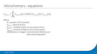 18Confidential | © 2016 SunPower Corporation |
Microinverters - equations
𝑃 𝑚𝑝𝑠𝑦𝑠 = ' 𝑃 𝑚𝑝𝑚𝑜𝑑 𝑛 	×	𝑀𝐼𝐸𝑓𝑓(𝑃 𝑚𝑝𝑚𝑜𝑑 𝑛 , 𝑉 𝑚𝑝𝑚𝑜𝑑 𝑛 )	
5
678
Where
N	:	number	of	PV	modules
Pmpsys	:	System	Power
Pmpmod :	module	power	at	max.	power	point
Vmpmod :	module	voltage	at	max.	power	point
MIEff(power,	voltage)	:	microinverter efficiency	at	
given	operating	point
 