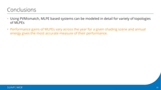 33Confidential | © 2016 SunPower Corporation |
Conclusions
• Using PVMismatch, MLPE based systems can be modeled in detail for variety of topologies
of MLPEs
• Performance gains of MLPEs vary across the year for a given shading scene and annual
energy gives the most accurate measure of their performance.
 