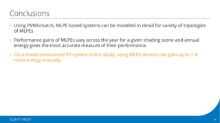 34Confidential | © 2016 SunPower Corporation |
Conclusions
• Using PVMismatch, MLPE based systems can be modeled in detail for variety of topologies
of MLPEs
• Performance gains of MLPEs vary across the year for a given shading scene and annual
energy gives the most accurate measure of their performance.
• On a shade constrained PV system in this study, using MLPE devices can gain up to 1 %
more energy annually
 