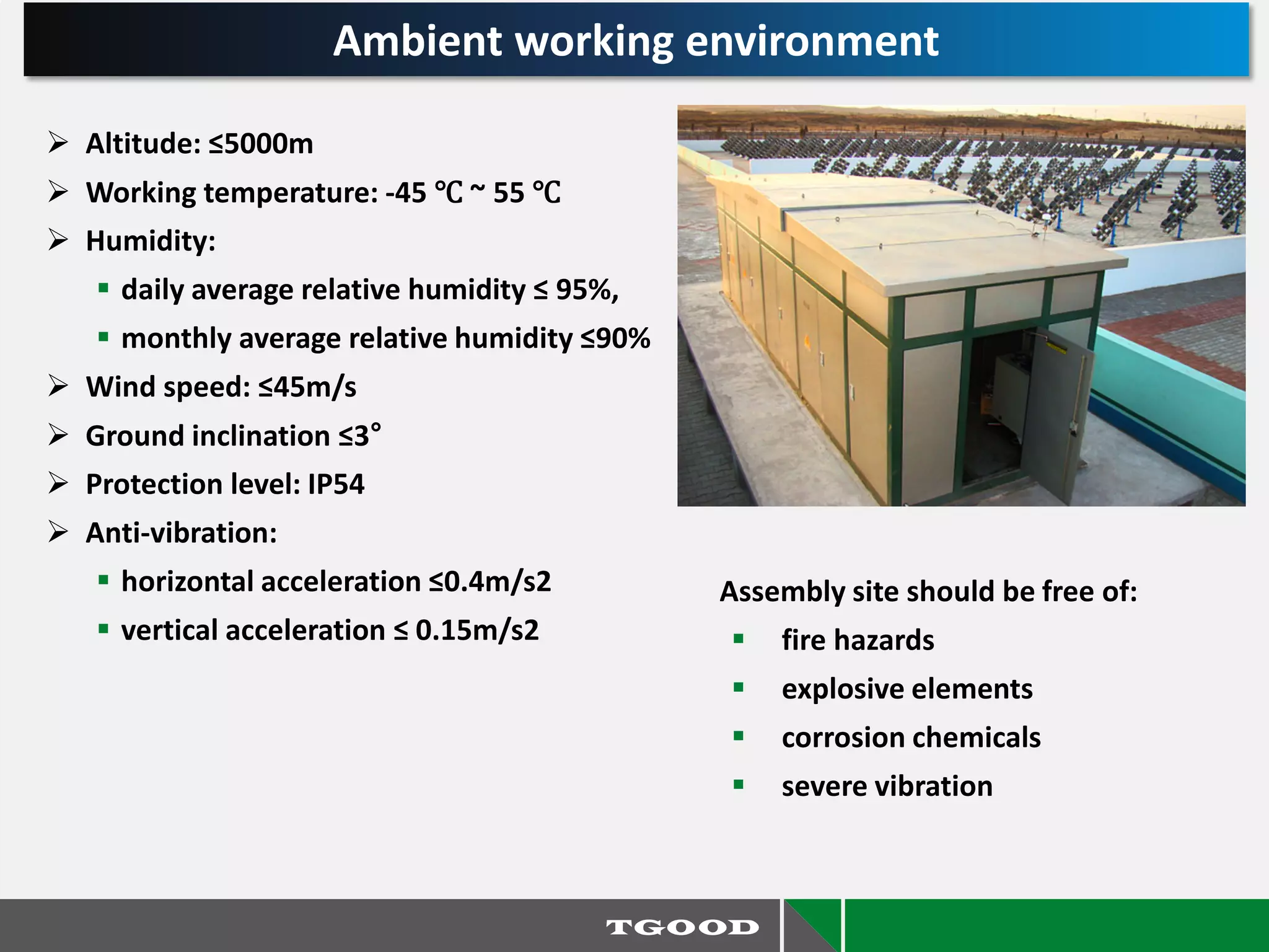  Altitude: ≤5000m
 Working temperature: -45 ℃ ~ 55 ℃
 Humidity:
 daily average relative humidity ≤ 95%,
 monthly average relative humidity ≤90%
 Wind speed: ≤45m/s
 Ground inclination ≤3°
 Protection level: IP54
 Anti-vibration:
 horizontal acceleration ≤0.4m/s2
 vertical acceleration ≤ 0.15m/s2
Assembly site should be free of:
 fire hazards
 explosive elements
 corrosion chemicals
 severe vibration
Ambient working environment
 