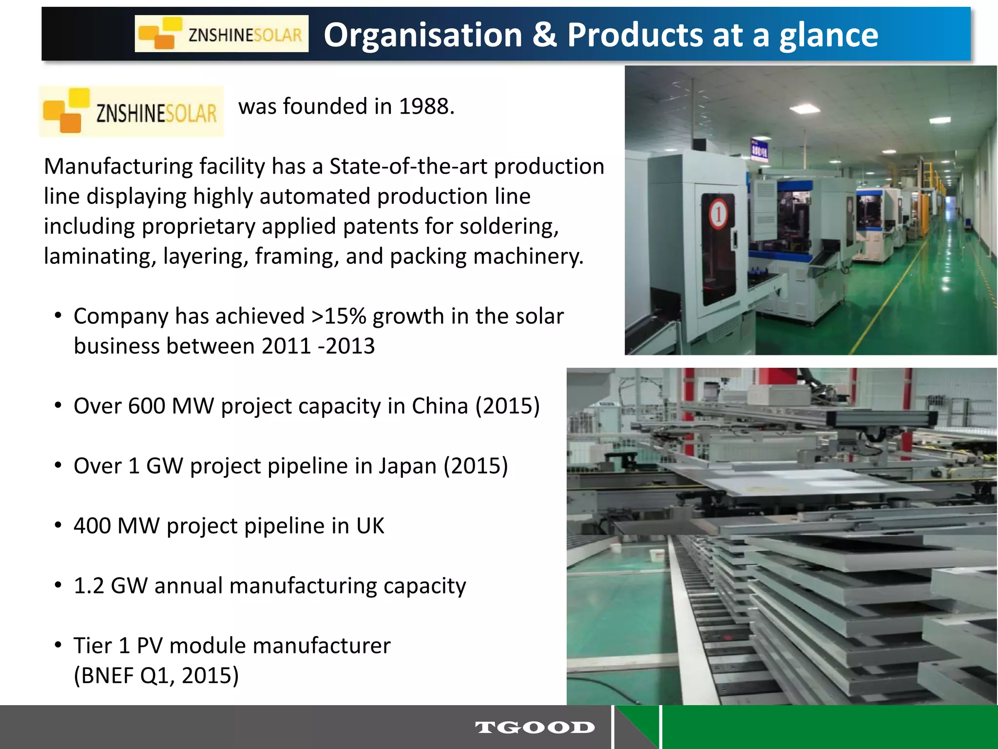 Organisation & Products at a glance
was founded in 1988.
Manufacturing facility has a State-of-the-art production
line displaying highly automated production line
including proprietary applied patents for soldering,
laminating, layering, framing, and packing machinery.
• Company has achieved >15% growth in the solar
business between 2011 -2013
• Over 600 MW project capacity in China (2015)
• Over 1 GW project pipeline in Japan (2015)
• 400 MW project pipeline in UK
• 1.2 GW annual manufacturing capacity
• Tier 1 PV module manufacturer
(BNEF Q1, 2015)
 