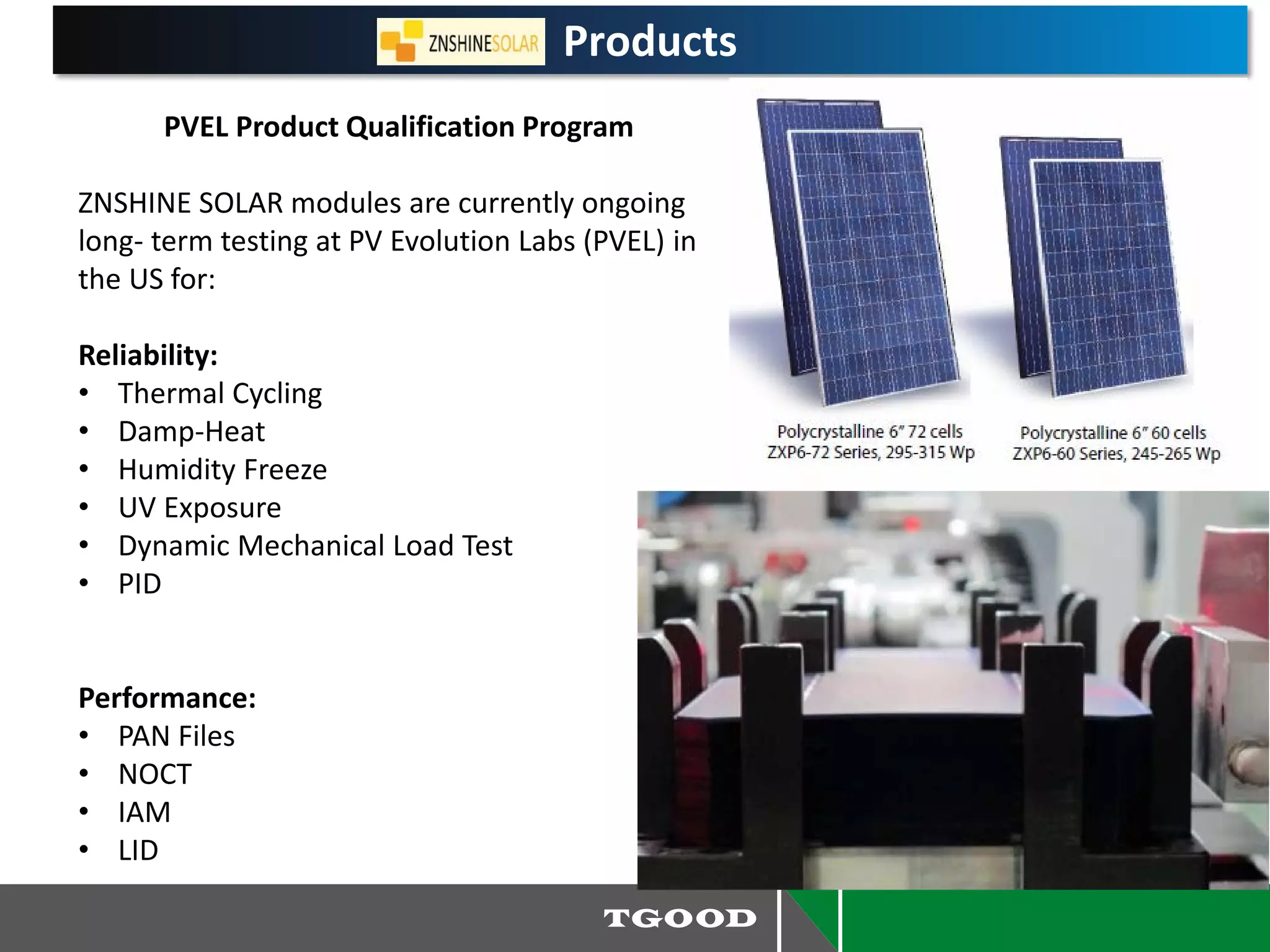 Products
PVEL Product Qualification Program
ZNSHINE SOLAR modules are currently ongoing
long- term testing at PV Evolution Labs (PVEL) in
the US for:
Reliability:
• Thermal Cycling
• Damp-Heat
• Humidity Freeze
• UV Exposure
• Dynamic Mechanical Load Test
• PID
Performance:
• PAN Files
• NOCT
• IAM
• LID
 