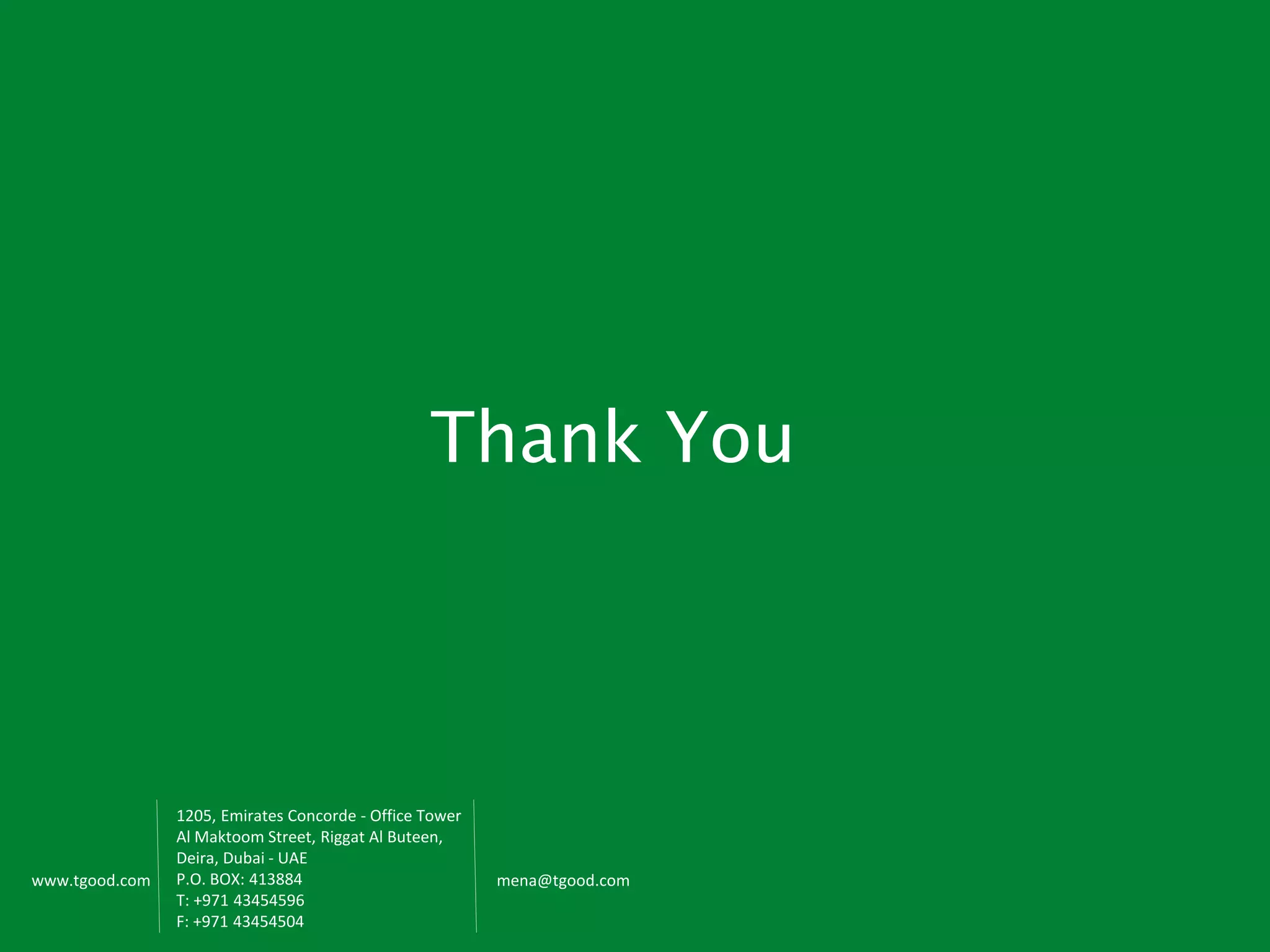 www.tgood.com
Thank You
1205, Emirates Concorde - Office Tower
Al Maktoom Street, Riggat Al Buteen,
Deira, Dubai - UAE
P.O. BOX: 413884
T: +971 43454596
F: +971 43454504
mena@tgood.com
 
