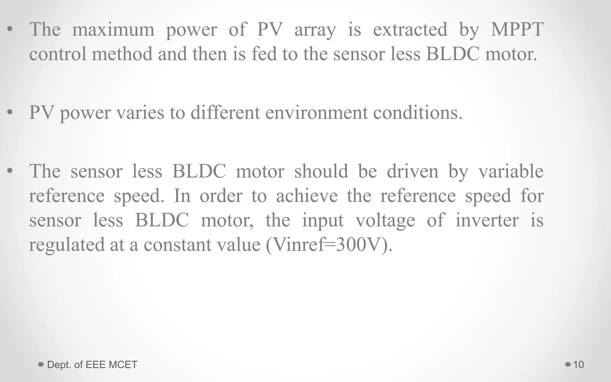• The maximum power of PV array is extracted by MPPT
control method and then is fed to the sensor less BLDC motor.
• PV power varies to different environment conditions.
• The sensor less BLDC motor should be driven by variable
reference speed. In order to achieve the reference speed for
sensor less BLDC motor, the input voltage of inverter is
regulated at a constant value (Vinref=300V).
10Dept. of EEE MCET
 