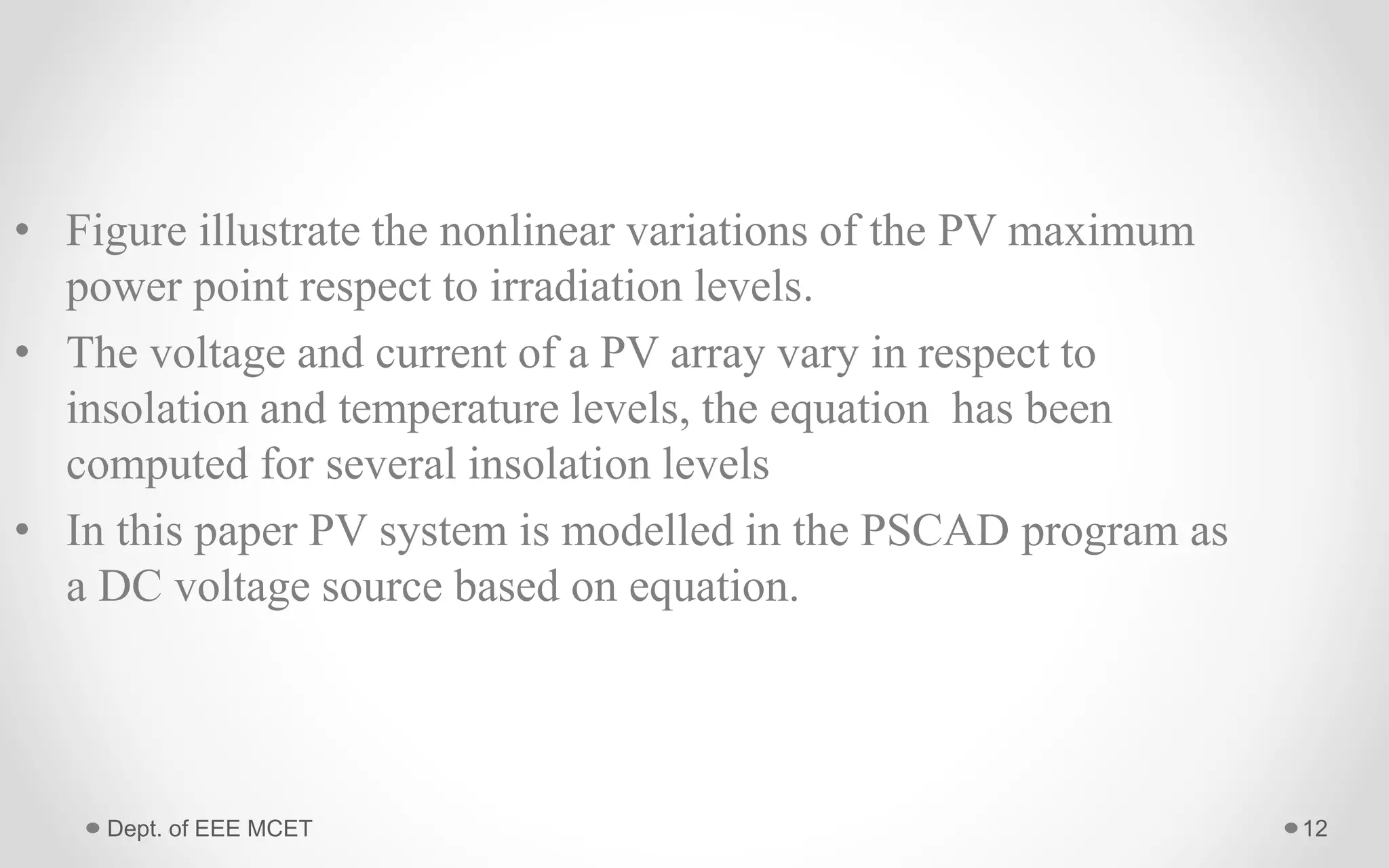 • Figure illustrate the nonlinear variations of the PV maximum
power point respect to irradiation levels.
• The voltage and current of a PV array vary in respect to
insolation and temperature levels, the equation has been
computed for several insolation levels
• In this paper PV system is modelled in the PSCAD program as
a DC voltage source based on equation.
12Dept. of EEE MCET
 