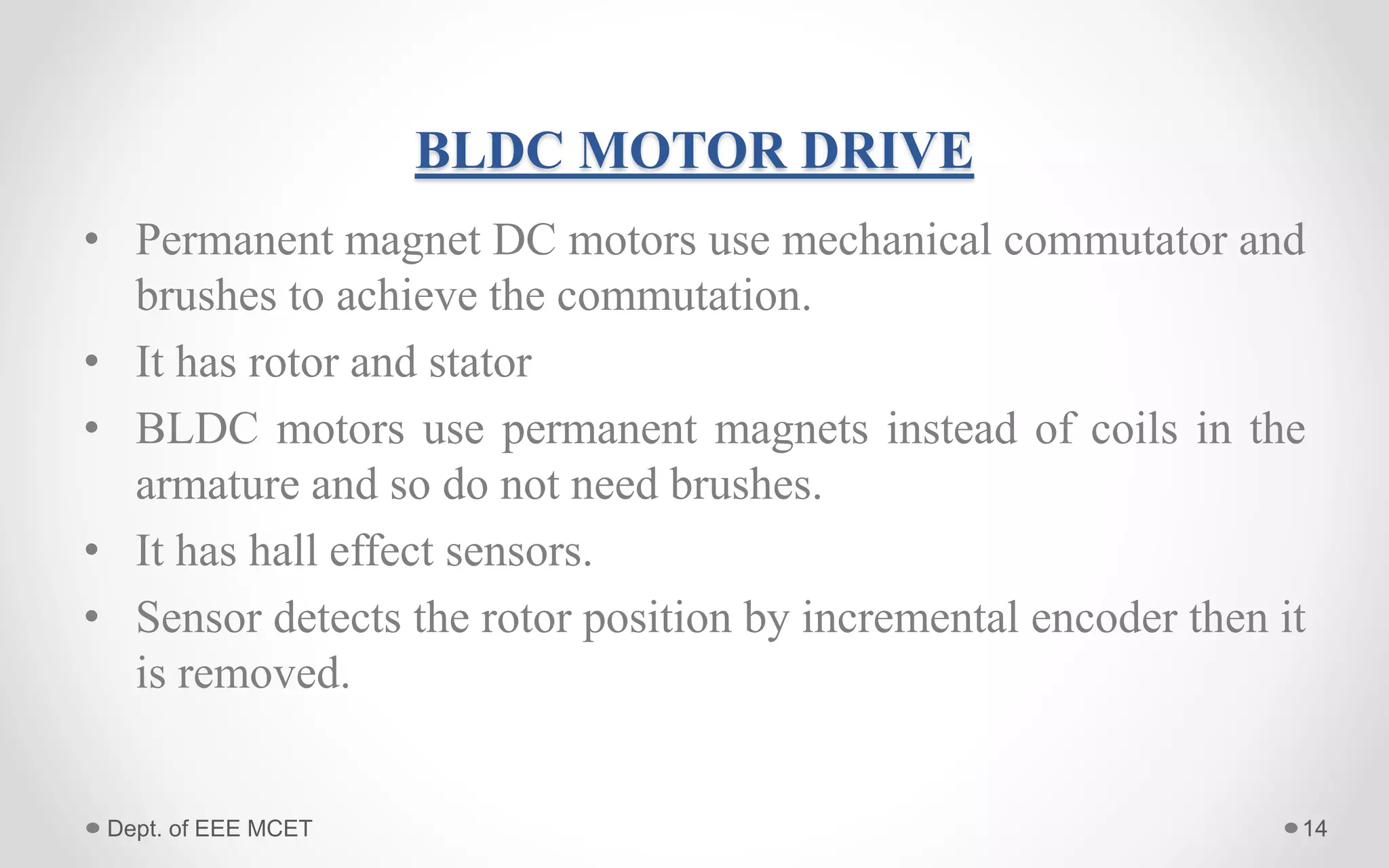 BLDC MOTOR DRIVE
• Permanent magnet DC motors use mechanical commutator and
brushes to achieve the commutation.
• It has rotor and stator
• BLDC motors use permanent magnets instead of coils in the
armature and so do not need brushes.
• It has hall effect sensors.
• Sensor detects the rotor position by incremental encoder then it
is removed.
14Dept. of EEE MCET
 