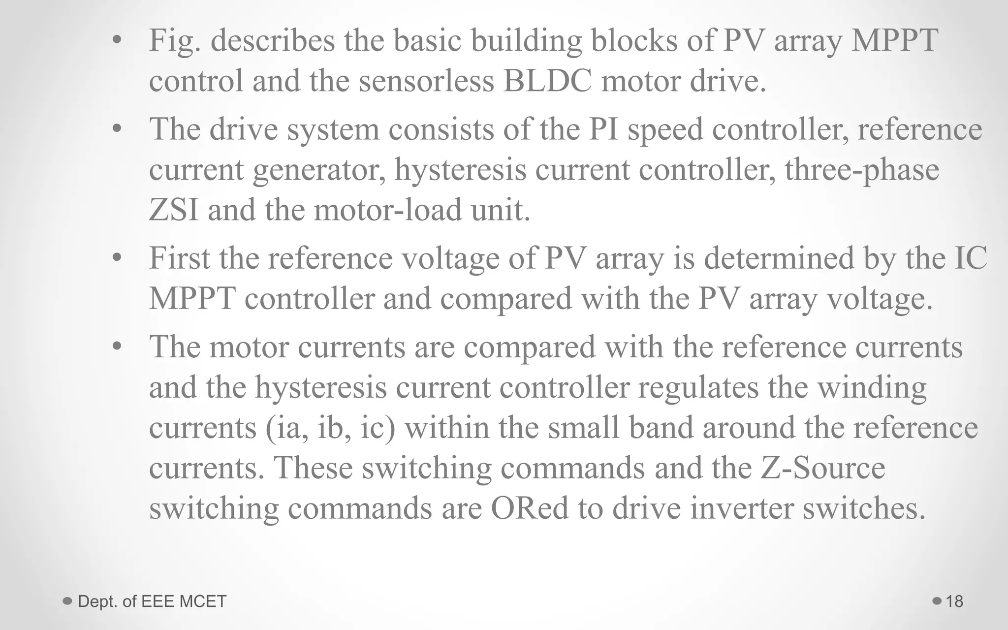 • Fig. describes the basic building blocks of PV array MPPT
control and the sensorless BLDC motor drive.
• The drive system consists of the PI speed controller, reference
current generator, hysteresis current controller, three-phase
ZSI and the motor-load unit.
• First the reference voltage of PV array is determined by the IC
MPPT controller and compared with the PV array voltage.
• The motor currents are compared with the reference currents
and the hysteresis current controller regulates the winding
currents (ia, ib, ic) within the small band around the reference
currents. These switching commands and the Z-Source
switching commands are ORed to drive inverter switches.
18Dept. of EEE MCET
 