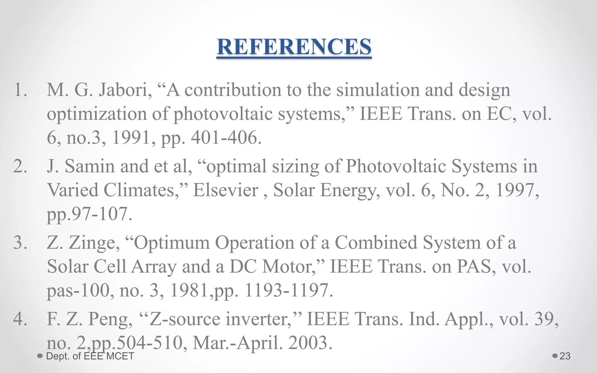 REFERENCES
1. M. G. Jabori, “A contribution to the simulation and design
optimization of photovoltaic systems,” IEEE Trans. on EC, vol.
6, no.3, 1991, pp. 401-406.
2. J. Samin and et al, “optimal sizing of Photovoltaic Systems in
Varied Climates,” Elsevier , Solar Energy, vol. 6, No. 2, 1997,
pp.97-107.
3. Z. Zinge, “Optimum Operation of a Combined System of a
Solar Cell Array and a DC Motor,” IEEE Trans. on PAS, vol.
pas-100, no. 3, 1981,pp. 1193-1197.
4. F. Z. Peng, ‘‘Z-source inverter,’’ IEEE Trans. Ind. Appl., vol. 39,
no. 2,pp.504-510, Mar.-April. 2003.
23Dept. of EEE MCET
 