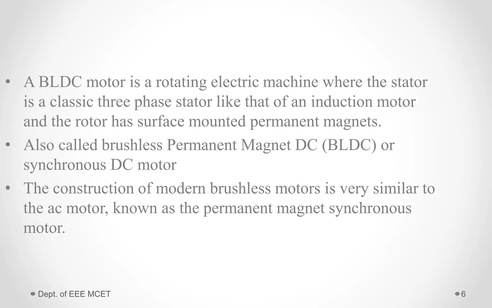 Dept. of EEE MCET 6
• A BLDC motor is a rotating electric machine where the stator
is a classic three phase stator like that of an induction motor
and the rotor has surface mounted permanent magnets.
• Also called brushless Permanent Magnet DC (BLDC) or
synchronous DC motor
• The construction of modern brushless motors is very similar to
the ac motor, known as the permanent magnet synchronous
motor.
 