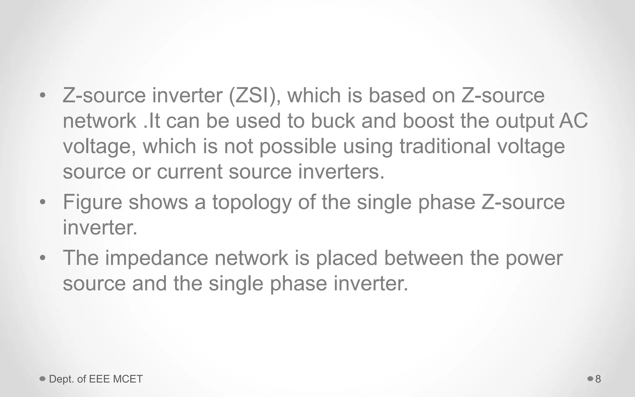 • Z-source inverter (ZSI), which is based on Z-source
network .It can be used to buck and boost the output AC
voltage, which is not possible using traditional voltage
source or current source inverters.
• Figure shows a topology of the single phase Z-source
inverter.
• The impedance network is placed between the power
source and the single phase inverter.
Dept. of EEE MCET 8
 