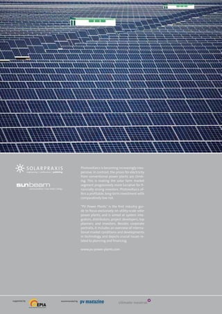 publishing

Photovoltaics is becoming increasingly inex­
pensive. In contrast, the prices for electricity
from conventional power plants are climb­
ing. This is making the solar farm market
segment progressively more lucrative for fi­
nancially strong investors. Photovoltaics of­
fers a profitable, long-term investment with
comparatively low risk.
“PV Power Plants” is the first industry gui­
de to focus exclusively on utility-scale solar
power plants, and is aimed at system inte­
grators, distributors, project developers, top
planners and investors. Besides corporate
portraits, it includes an overview of interna­
tional market conditions and developments
in technology, and depicts crucial issues re­
lated to planning and financing.
www.pv-power-plants.com

supported by

recommended by

climate-neutral

 