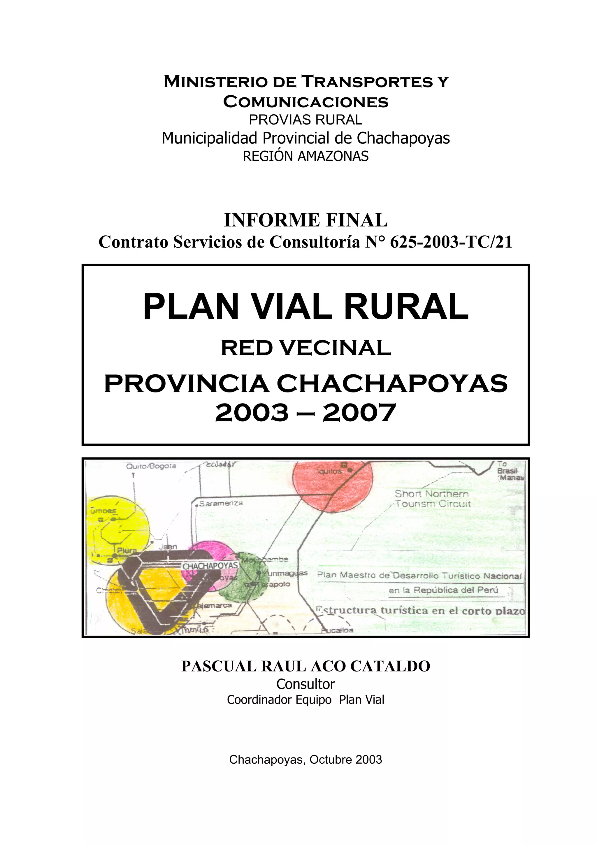 Ministerio de Transportes y
Comunicaciones
PROVIAS RURAL
Municipalidad Provincial de Chachapoyas
REGIÓN AMAZONAS
INFORME FINAL
Contrato Servicios de Consultoría N° 625-2003-TC/21
PLAN VIAL RURAL
RED VECINAL
PROVINCIA CHACHAPOYAS
2003 – 2007
PASCUAL RAUL ACO CATALDO
Consultor
Coordinador Equipo Plan Vial
Chachapoyas, Octubre 2003
 
