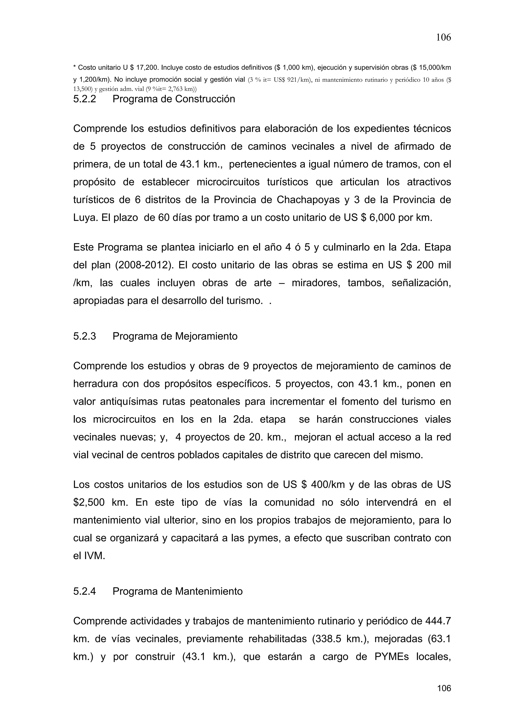 106
106
* Costo unitario U $ 17,200. Incluye costo de estudios definitivos ($ 1,000 km), ejecución y supervisión obras ($ 15,000/km
y 1,200/km). No incluye promoción social y gestión vial (3 % it= US$ 921/km), ni mantenimiento rutinario y periódico 10 años ($
13,500) y gestión adm. vial (9 %it= 2,763 km))
5.2.2 Programa de Construcción
Comprende los estudios definitivos para elaboración de los expedientes técnicos
de 5 proyectos de construcción de caminos vecinales a nivel de afirmado de
primera, de un total de 43.1 km., pertenecientes a igual número de tramos, con el
propósito de establecer microcircuitos turísticos que articulan los atractivos
turísticos de 6 distritos de la Provincia de Chachapoyas y 3 de la Provincia de
Luya. El plazo de 60 días por tramo a un costo unitario de US $ 6,000 por km.
Este Programa se plantea iniciarlo en el año 4 ó 5 y culminarlo en la 2da. Etapa
del plan (2008-2012). El costo unitario de las obras se estima en US $ 200 mil
/km, las cuales incluyen obras de arte – miradores, tambos, señalización,
apropiadas para el desarrollo del turismo. .
5.2.3 Programa de Mejoramiento
Comprende los estudios y obras de 9 proyectos de mejoramiento de caminos de
herradura con dos propósitos específicos. 5 proyectos, con 43.1 km., ponen en
valor antiquísimas rutas peatonales para incrementar el fomento del turismo en
los microcircuitos en los en la 2da. etapa se harán construcciones viales
vecinales nuevas; y, 4 proyectos de 20. km., mejoran el actual acceso a la red
vial vecinal de centros poblados capitales de distrito que carecen del mismo.
Los costos unitarios de los estudios son de US $ 400/km y de las obras de US
$2,500 km. En este tipo de vías la comunidad no sólo intervendrá en el
mantenimiento vial ulterior, sino en los propios trabajos de mejoramiento, para lo
cual se organizará y capacitará a las pymes, a efecto que suscriban contrato con
el IVM.
5.2.4 Programa de Mantenimiento
Comprende actividades y trabajos de mantenimiento rutinario y periódico de 444.7
km. de vías vecinales, previamente rehabilitadas (338.5 km.), mejoradas (63.1
km.) y por construir (43.1 km.), que estarán a cargo de PYMEs locales,
 