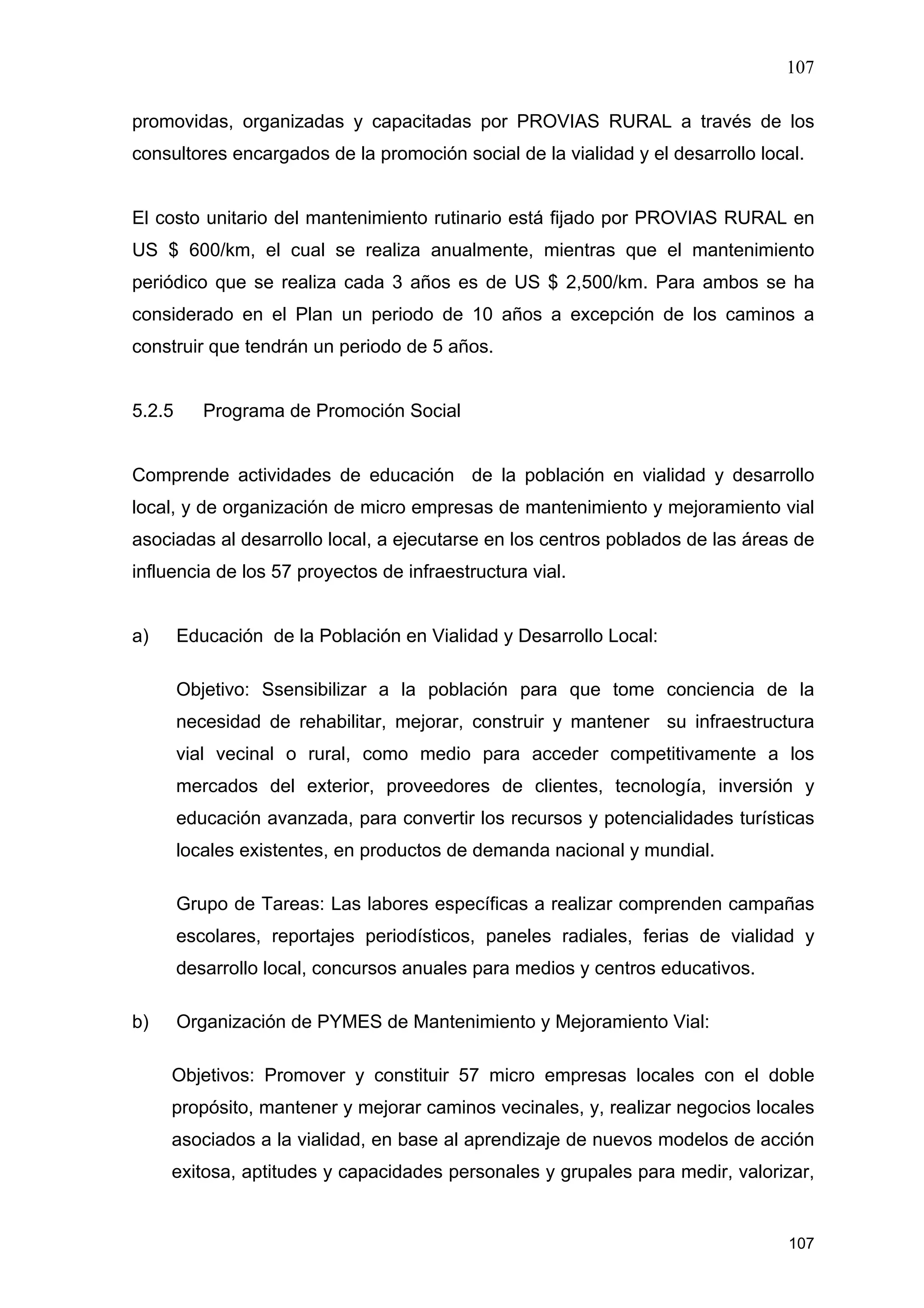107
107
promovidas, organizadas y capacitadas por PROVIAS RURAL a través de los
consultores encargados de la promoción social de la vialidad y el desarrollo local.
El costo unitario del mantenimiento rutinario está fijado por PROVIAS RURAL en
US $ 600/km, el cual se realiza anualmente, mientras que el mantenimiento
periódico que se realiza cada 3 años es de US $ 2,500/km. Para ambos se ha
considerado en el Plan un periodo de 10 años a excepción de los caminos a
construir que tendrán un periodo de 5 años.
5.2.5 Programa de Promoción Social
Comprende actividades de educación de la población en vialidad y desarrollo
local, y de organización de micro empresas de mantenimiento y mejoramiento vial
asociadas al desarrollo local, a ejecutarse en los centros poblados de las áreas de
influencia de los 57 proyectos de infraestructura vial.
a) Educación de la Población en Vialidad y Desarrollo Local:
Objetivo: Ssensibilizar a la población para que tome conciencia de la
necesidad de rehabilitar, mejorar, construir y mantener su infraestructura
vial vecinal o rural, como medio para acceder competitivamente a los
mercados del exterior, proveedores de clientes, tecnología, inversión y
educación avanzada, para convertir los recursos y potencialidades turísticas
locales existentes, en productos de demanda nacional y mundial.
Grupo de Tareas: Las labores específicas a realizar comprenden campañas
escolares, reportajes periodísticos, paneles radiales, ferias de vialidad y
desarrollo local, concursos anuales para medios y centros educativos.
b) Organización de PYMES de Mantenimiento y Mejoramiento Vial:
Objetivos: Promover y constituir 57 micro empresas locales con el doble
propósito, mantener y mejorar caminos vecinales, y, realizar negocios locales
asociados a la vialidad, en base al aprendizaje de nuevos modelos de acción
exitosa, aptitudes y capacidades personales y grupales para medir, valorizar,
 
