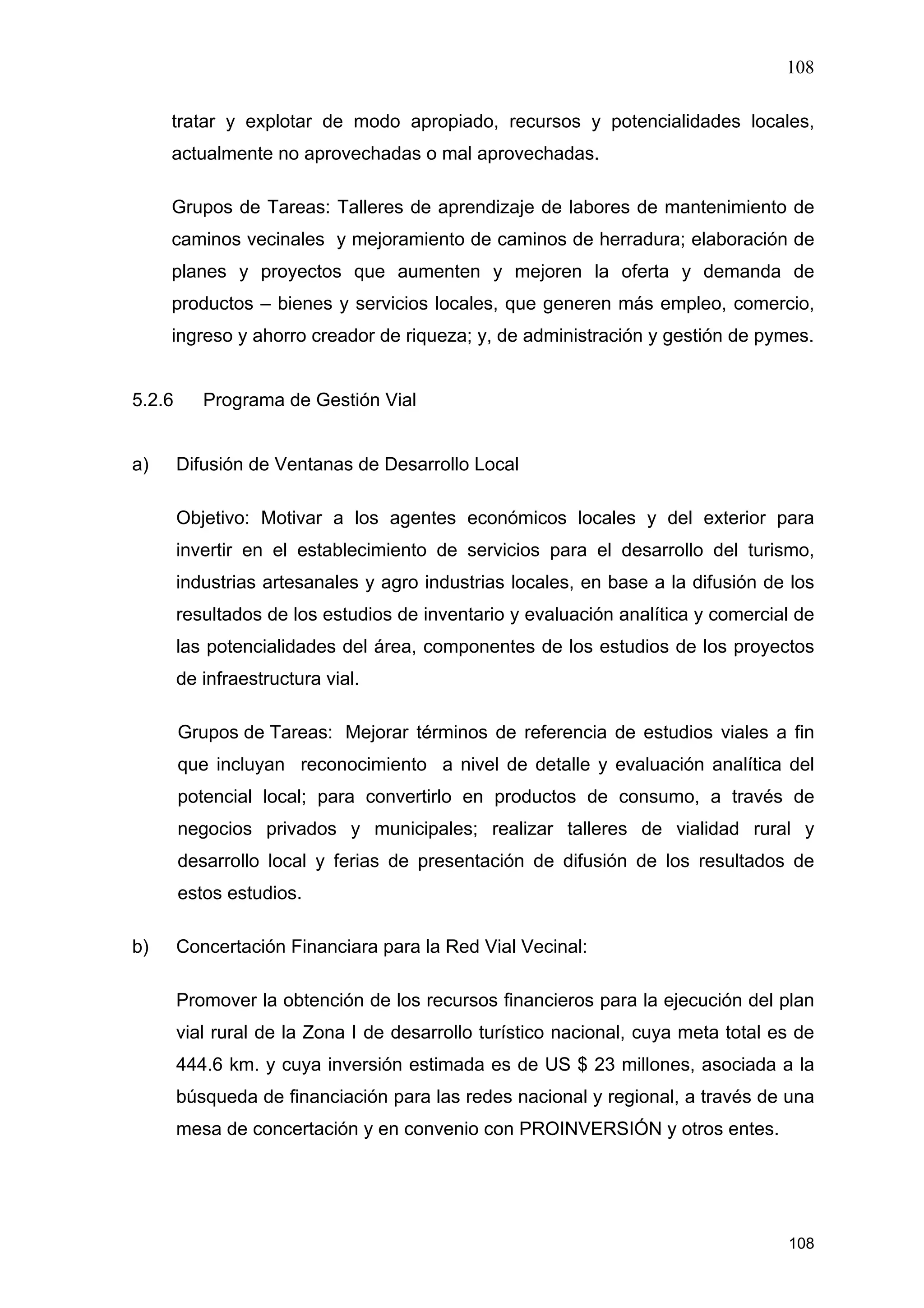 108
108
tratar y explotar de modo apropiado, recursos y potencialidades locales,
actualmente no aprovechadas o mal aprovechadas.
Grupos de Tareas: Talleres de aprendizaje de labores de mantenimiento de
caminos vecinales y mejoramiento de caminos de herradura; elaboración de
planes y proyectos que aumenten y mejoren la oferta y demanda de
productos – bienes y servicios locales, que generen más empleo, comercio,
ingreso y ahorro creador de riqueza; y, de administración y gestión de pymes.
5.2.6 Programa de Gestión Vial
a) Difusión de Ventanas de Desarrollo Local
Objetivo: Motivar a los agentes económicos locales y del exterior para
invertir en el establecimiento de servicios para el desarrollo del turismo,
industrias artesanales y agro industrias locales, en base a la difusión de los
resultados de los estudios de inventario y evaluación analítica y comercial de
las potencialidades del área, componentes de los estudios de los proyectos
de infraestructura vial.
Grupos de Tareas: Mejorar términos de referencia de estudios viales a fin
que incluyan reconocimiento a nivel de detalle y evaluación analítica del
potencial local; para convertirlo en productos de consumo, a través de
negocios privados y municipales; realizar talleres de vialidad rural y
desarrollo local y ferias de presentación de difusión de los resultados de
estos estudios.
b) Concertación Financiara para la Red Vial Vecinal:
Promover la obtención de los recursos financieros para la ejecución del plan
vial rural de la Zona I de desarrollo turístico nacional, cuya meta total es de
444.6 km. y cuya inversión estimada es de US $ 23 millones, asociada a la
búsqueda de financiación para las redes nacional y regional, a través de una
mesa de concertación y en convenio con PROINVERSIÓN y otros entes.
 
