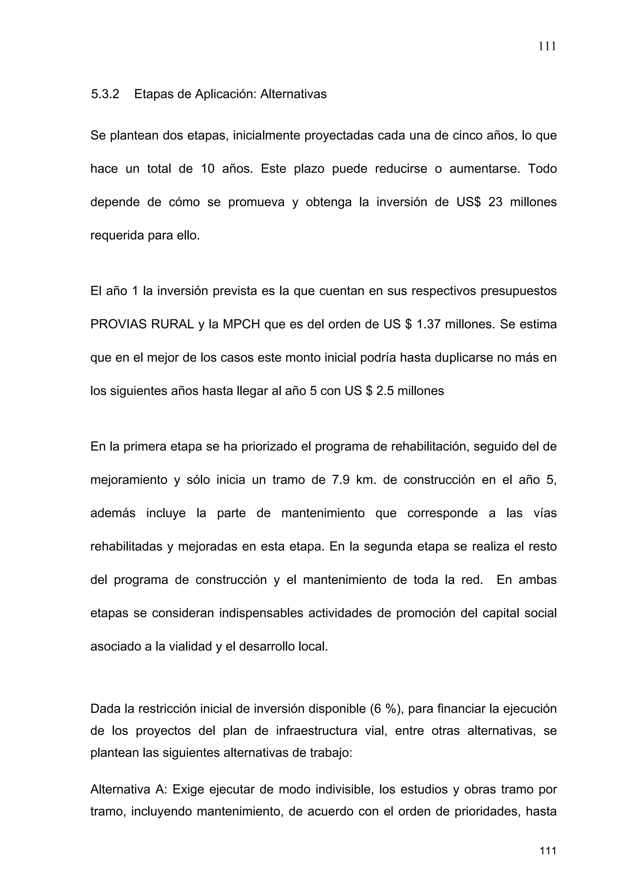 111
111
5.3.2 Etapas de Aplicación: Alternativas
Se plantean dos etapas, inicialmente proyectadas cada una de cinco años, lo que
hace un total de 10 años. Este plazo puede reducirse o aumentarse. Todo
depende de cómo se promueva y obtenga la inversión de US$ 23 millones
requerida para ello.
El año 1 la inversión prevista es la que cuentan en sus respectivos presupuestos
PROVIAS RURAL y la MPCH que es del orden de US $ 1.37 millones. Se estima
que en el mejor de los casos este monto inicial podría hasta duplicarse no más en
los siguientes años hasta llegar al año 5 con US $ 2.5 millones
En la primera etapa se ha priorizado el programa de rehabilitación, seguido del de
mejoramiento y sólo inicia un tramo de 7.9 km. de construcción en el año 5,
además incluye la parte de mantenimiento que corresponde a las vías
rehabilitadas y mejoradas en esta etapa. En la segunda etapa se realiza el resto
del programa de construcción y el mantenimiento de toda la red. En ambas
etapas se consideran indispensables actividades de promoción del capital social
asociado a la vialidad y el desarrollo local.
Dada la restricción inicial de inversión disponible (6 %), para financiar la ejecución
de los proyectos del plan de infraestructura vial, entre otras alternativas, se
plantean las siguientes alternativas de trabajo:
Alternativa A: Exige ejecutar de modo indivisible, los estudios y obras tramo por
tramo, incluyendo mantenimiento, de acuerdo con el orden de prioridades, hasta
 