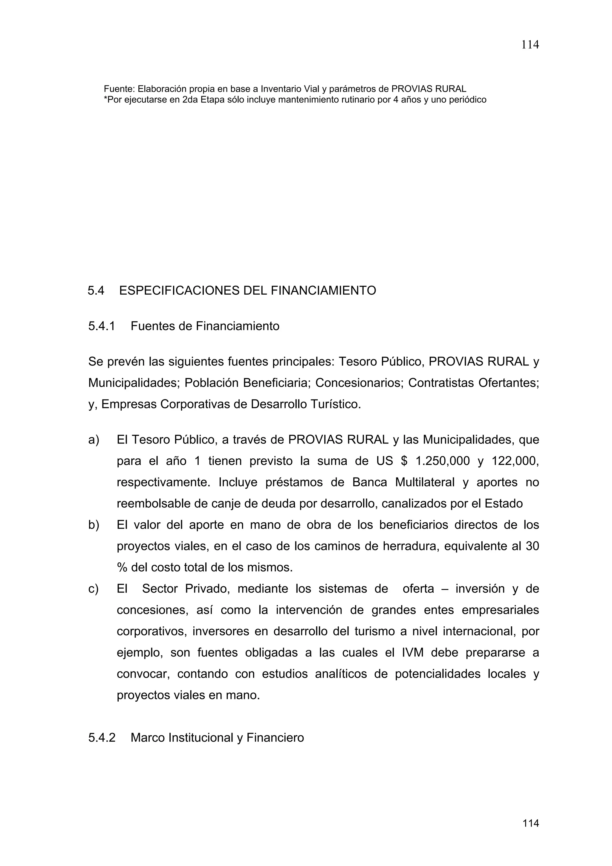 114
114
Fuente: Elaboración propia en base a Inventario Vial y parámetros de PROVIAS RURAL
*Por ejecutarse en 2da Etapa sólo incluye mantenimiento rutinario por 4 años y uno periódico
5.4 ESPECIFICACIONES DEL FINANCIAMIENTO
5.4.1 Fuentes de Financiamiento
Se prevén las siguientes fuentes principales: Tesoro Público, PROVIAS RURAL y
Municipalidades; Población Beneficiaria; Concesionarios; Contratistas Ofertantes;
y, Empresas Corporativas de Desarrollo Turístico.
a) El Tesoro Público, a través de PROVIAS RURAL y las Municipalidades, que
para el año 1 tienen previsto la suma de US $ 1.250,000 y 122,000,
respectivamente. Incluye préstamos de Banca Multilateral y aportes no
reembolsable de canje de deuda por desarrollo, canalizados por el Estado
b) El valor del aporte en mano de obra de los beneficiarios directos de los
proyectos viales, en el caso de los caminos de herradura, equivalente al 30
% del costo total de los mismos.
c) El Sector Privado, mediante los sistemas de oferta – inversión y de
concesiones, así como la intervención de grandes entes empresariales
corporativos, inversores en desarrollo del turismo a nivel internacional, por
ejemplo, son fuentes obligadas a las cuales el IVM debe prepararse a
convocar, contando con estudios analíticos de potencialidades locales y
proyectos viales en mano.
5.4.2 Marco Institucional y Financiero
 