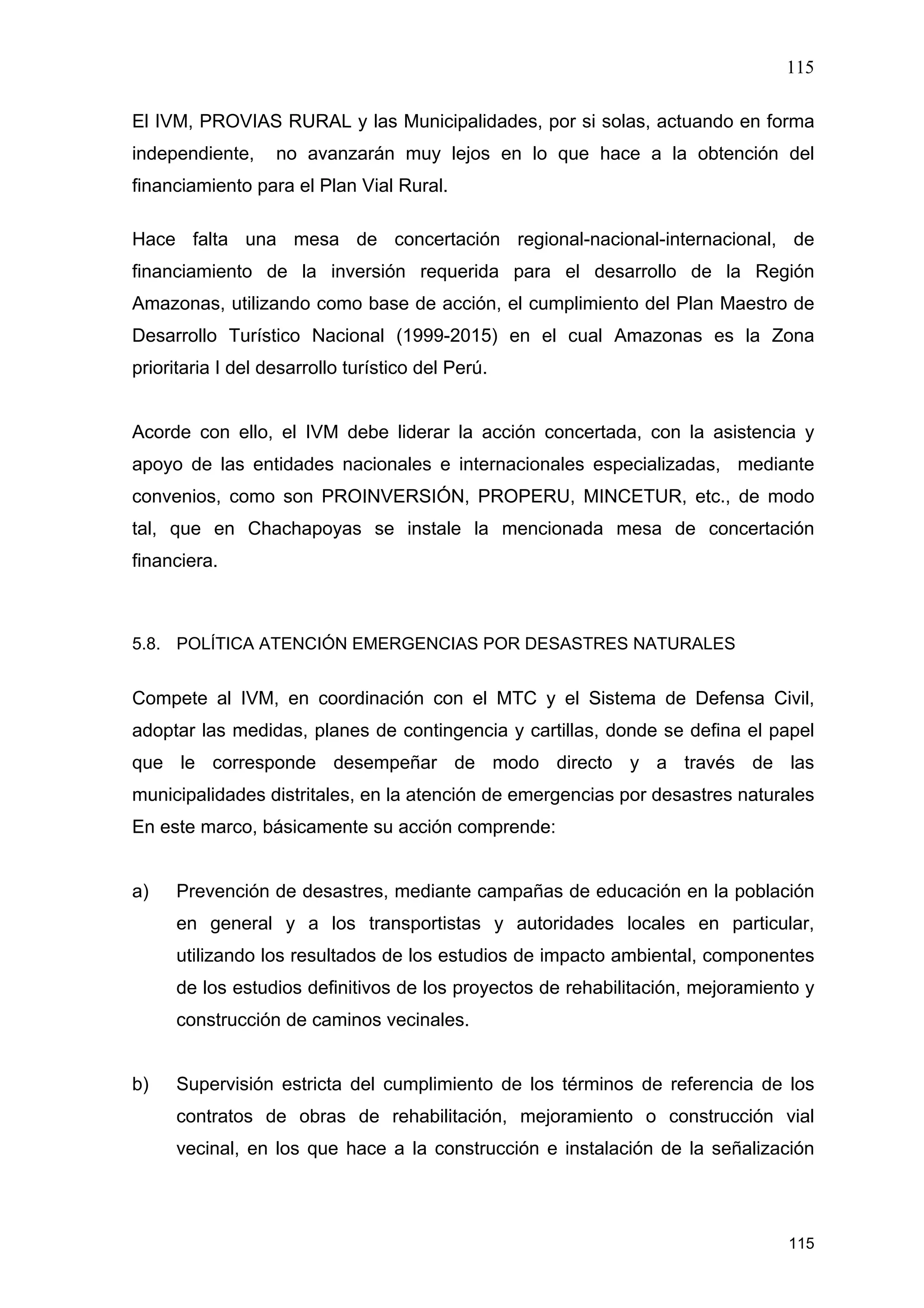 115
115
El IVM, PROVIAS RURAL y las Municipalidades, por si solas, actuando en forma
independiente, no avanzarán muy lejos en lo que hace a la obtención del
financiamiento para el Plan Vial Rural.
Hace falta una mesa de concertación regional-nacional-internacional, de
financiamiento de la inversión requerida para el desarrollo de la Región
Amazonas, utilizando como base de acción, el cumplimiento del Plan Maestro de
Desarrollo Turístico Nacional (1999-2015) en el cual Amazonas es la Zona
prioritaria I del desarrollo turístico del Perú.
Acorde con ello, el IVM debe liderar la acción concertada, con la asistencia y
apoyo de las entidades nacionales e internacionales especializadas, mediante
convenios, como son PROINVERSIÓN, PROPERU, MINCETUR, etc., de modo
tal, que en Chachapoyas se instale la mencionada mesa de concertación
financiera.
5.8. POLÍTICA ATENCIÓN EMERGENCIAS POR DESASTRES NATURALES
Compete al IVM, en coordinación con el MTC y el Sistema de Defensa Civil,
adoptar las medidas, planes de contingencia y cartillas, donde se defina el papel
que le corresponde desempeñar de modo directo y a través de las
municipalidades distritales, en la atención de emergencias por desastres naturales
En este marco, básicamente su acción comprende:
a) Prevención de desastres, mediante campañas de educación en la población
en general y a los transportistas y autoridades locales en particular,
utilizando los resultados de los estudios de impacto ambiental, componentes
de los estudios definitivos de los proyectos de rehabilitación, mejoramiento y
construcción de caminos vecinales.
b) Supervisión estricta del cumplimiento de los términos de referencia de los
contratos de obras de rehabilitación, mejoramiento o construcción vial
vecinal, en los que hace a la construcción e instalación de la señalización
 