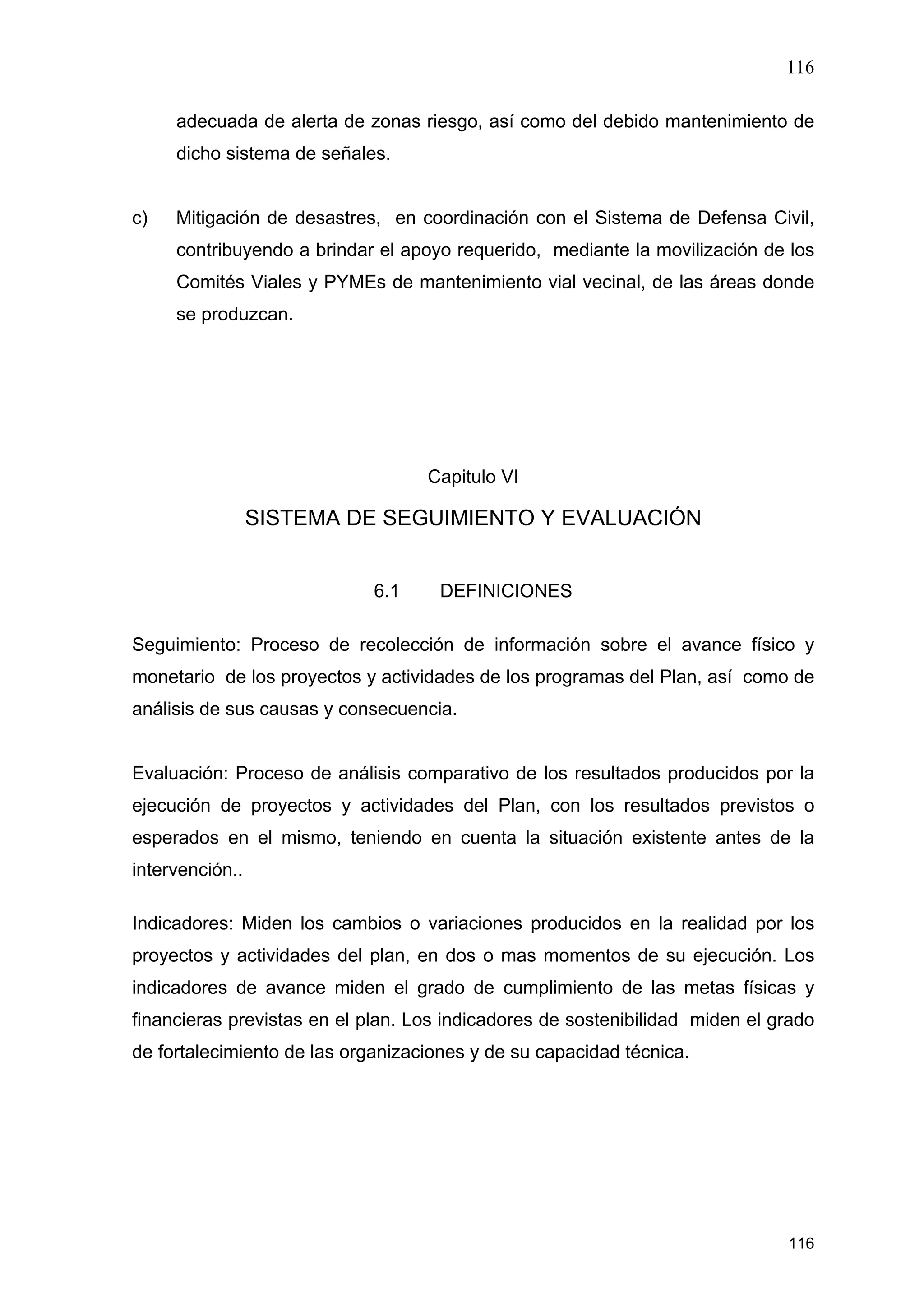 116
116
adecuada de alerta de zonas riesgo, así como del debido mantenimiento de
dicho sistema de señales.
c) Mitigación de desastres, en coordinación con el Sistema de Defensa Civil,
contribuyendo a brindar el apoyo requerido, mediante la movilización de los
Comités Viales y PYMEs de mantenimiento vial vecinal, de las áreas donde
se produzcan.
Capitulo VI
SISTEMA DE SEGUIMIENTO Y EVALUACIÓN
6.1 DEFINICIONES
Seguimiento: Proceso de recolección de información sobre el avance físico y
monetario de los proyectos y actividades de los programas del Plan, así como de
análisis de sus causas y consecuencia.
Evaluación: Proceso de análisis comparativo de los resultados producidos por la
ejecución de proyectos y actividades del Plan, con los resultados previstos o
esperados en el mismo, teniendo en cuenta la situación existente antes de la
intervención..
Indicadores: Miden los cambios o variaciones producidos en la realidad por los
proyectos y actividades del plan, en dos o mas momentos de su ejecución. Los
indicadores de avance miden el grado de cumplimiento de las metas físicas y
financieras previstas en el plan. Los indicadores de sostenibilidad miden el grado
de fortalecimiento de las organizaciones y de su capacidad técnica.
 