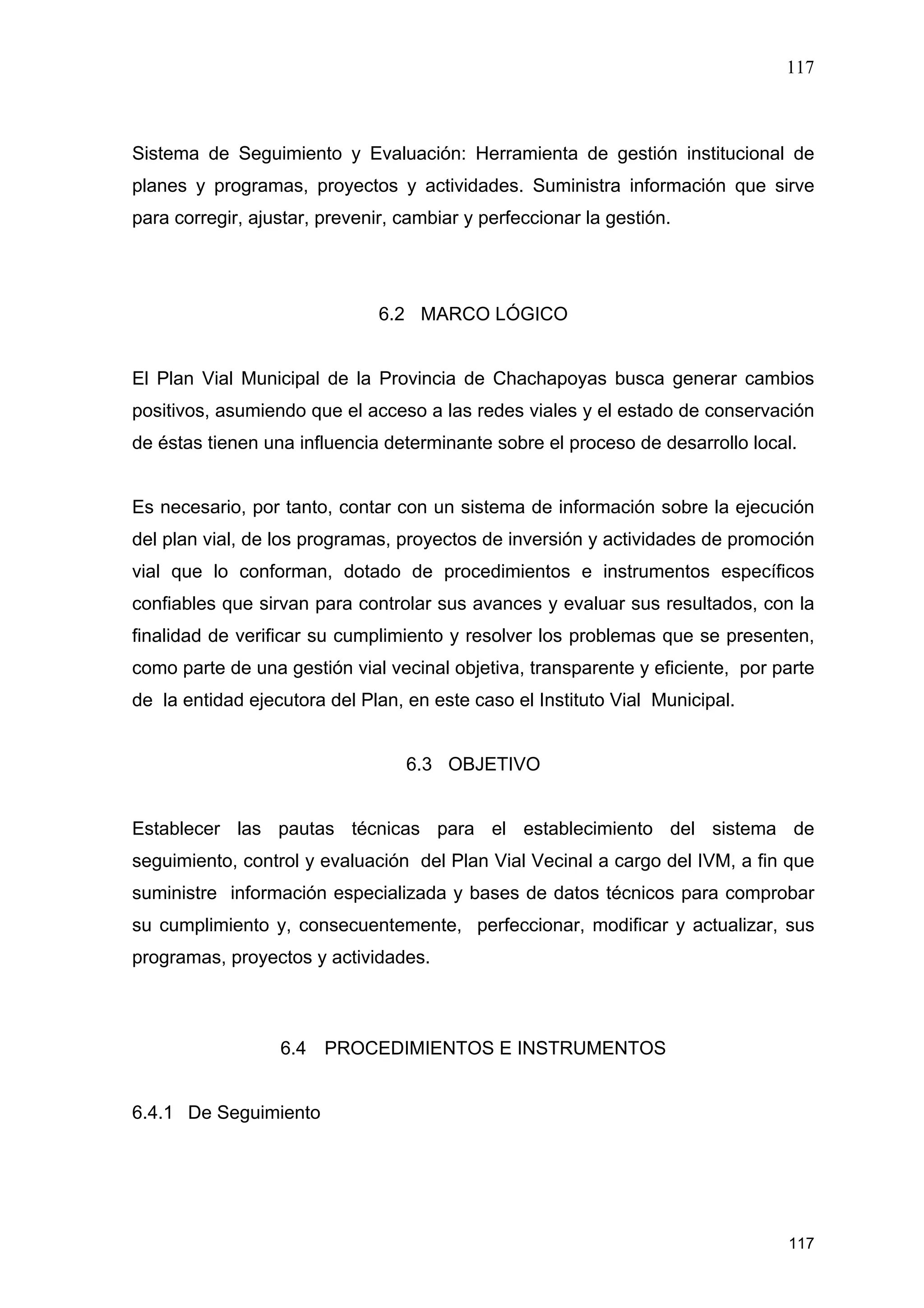 117
117
Sistema de Seguimiento y Evaluación: Herramienta de gestión institucional de
planes y programas, proyectos y actividades. Suministra información que sirve
para corregir, ajustar, prevenir, cambiar y perfeccionar la gestión.
6.2 MARCO LÓGICO
El Plan Vial Municipal de la Provincia de Chachapoyas busca generar cambios
positivos, asumiendo que el acceso a las redes viales y el estado de conservación
de éstas tienen una influencia determinante sobre el proceso de desarrollo local.
Es necesario, por tanto, contar con un sistema de información sobre la ejecución
del plan vial, de los programas, proyectos de inversión y actividades de promoción
vial que lo conforman, dotado de procedimientos e instrumentos específicos
confiables que sirvan para controlar sus avances y evaluar sus resultados, con la
finalidad de verificar su cumplimiento y resolver los problemas que se presenten,
como parte de una gestión vial vecinal objetiva, transparente y eficiente, por parte
de la entidad ejecutora del Plan, en este caso el Instituto Vial Municipal.
6.3 OBJETIVO
Establecer las pautas técnicas para el establecimiento del sistema de
seguimiento, control y evaluación del Plan Vial Vecinal a cargo del IVM, a fin que
suministre información especializada y bases de datos técnicos para comprobar
su cumplimiento y, consecuentemente, perfeccionar, modificar y actualizar, sus
programas, proyectos y actividades.
6.4 PROCEDIMIENTOS E INSTRUMENTOS
6.4.1 De Seguimiento
 