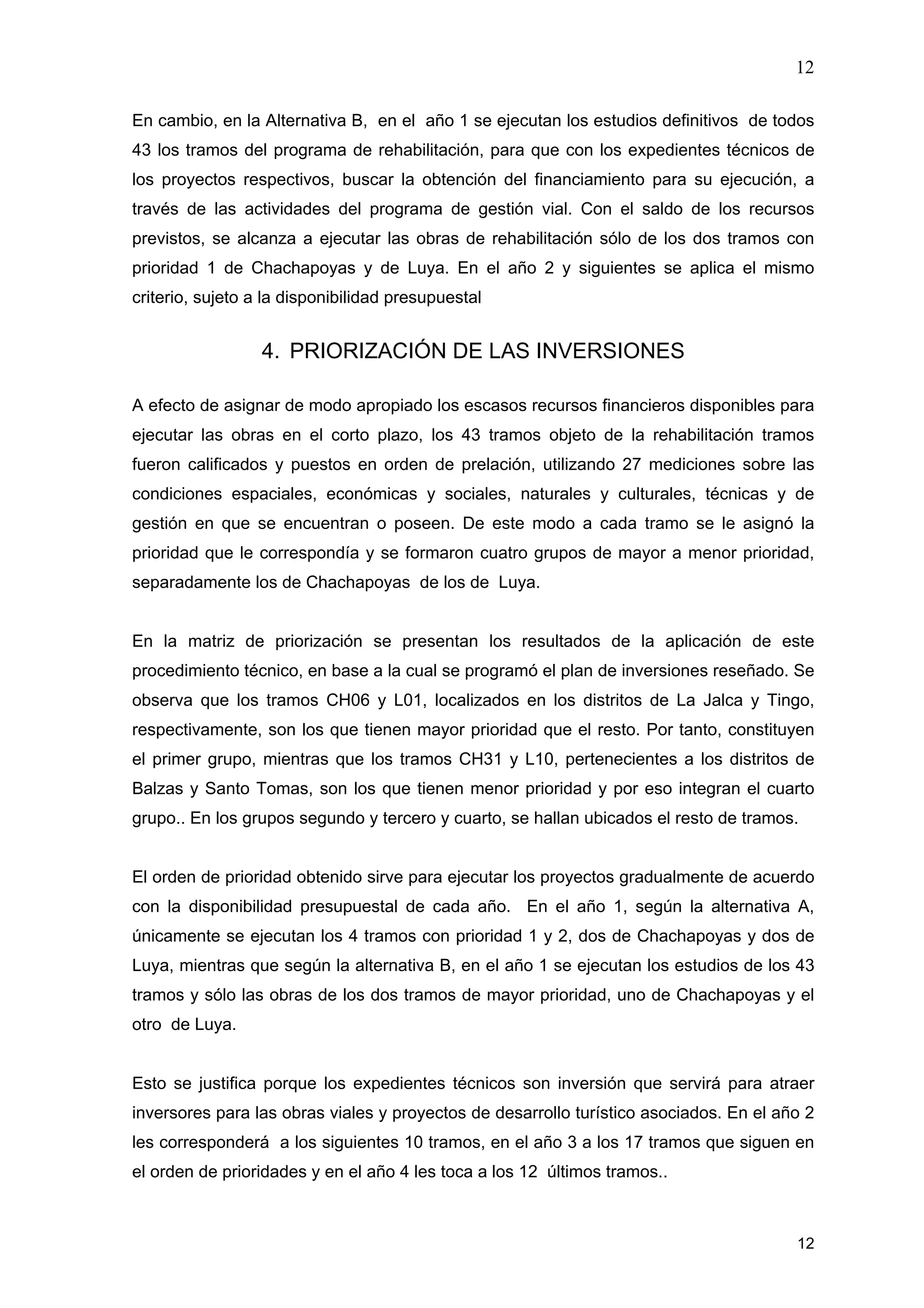 12
12
En cambio, en la Alternativa B, en el año 1 se ejecutan los estudios definitivos de todos
43 los tramos del programa de rehabilitación, para que con los expedientes técnicos de
los proyectos respectivos, buscar la obtención del financiamiento para su ejecución, a
través de las actividades del programa de gestión vial. Con el saldo de los recursos
previstos, se alcanza a ejecutar las obras de rehabilitación sólo de los dos tramos con
prioridad 1 de Chachapoyas y de Luya. En el año 2 y siguientes se aplica el mismo
criterio, sujeto a la disponibilidad presupuestal
4. PRIORIZACIÓN DE LAS INVERSIONES
A efecto de asignar de modo apropiado los escasos recursos financieros disponibles para
ejecutar las obras en el corto plazo, los 43 tramos objeto de la rehabilitación tramos
fueron calificados y puestos en orden de prelación, utilizando 27 mediciones sobre las
condiciones espaciales, económicas y sociales, naturales y culturales, técnicas y de
gestión en que se encuentran o poseen. De este modo a cada tramo se le asignó la
prioridad que le correspondía y se formaron cuatro grupos de mayor a menor prioridad,
separadamente los de Chachapoyas de los de Luya.
En la matriz de priorización se presentan los resultados de la aplicación de este
procedimiento técnico, en base a la cual se programó el plan de inversiones reseñado. Se
observa que los tramos CH06 y L01, localizados en los distritos de La Jalca y Tingo,
respectivamente, son los que tienen mayor prioridad que el resto. Por tanto, constituyen
el primer grupo, mientras que los tramos CH31 y L10, pertenecientes a los distritos de
Balzas y Santo Tomas, son los que tienen menor prioridad y por eso integran el cuarto
grupo.. En los grupos segundo y tercero y cuarto, se hallan ubicados el resto de tramos.
El orden de prioridad obtenido sirve para ejecutar los proyectos gradualmente de acuerdo
con la disponibilidad presupuestal de cada año. En el año 1, según la alternativa A,
únicamente se ejecutan los 4 tramos con prioridad 1 y 2, dos de Chachapoyas y dos de
Luya, mientras que según la alternativa B, en el año 1 se ejecutan los estudios de los 43
tramos y sólo las obras de los dos tramos de mayor prioridad, uno de Chachapoyas y el
otro de Luya.
Esto se justifica porque los expedientes técnicos son inversión que servirá para atraer
inversores para las obras viales y proyectos de desarrollo turístico asociados. En el año 2
les corresponderá a los siguientes 10 tramos, en el año 3 a los 17 tramos que siguen en
el orden de prioridades y en el año 4 les toca a los 12 últimos tramos..
 