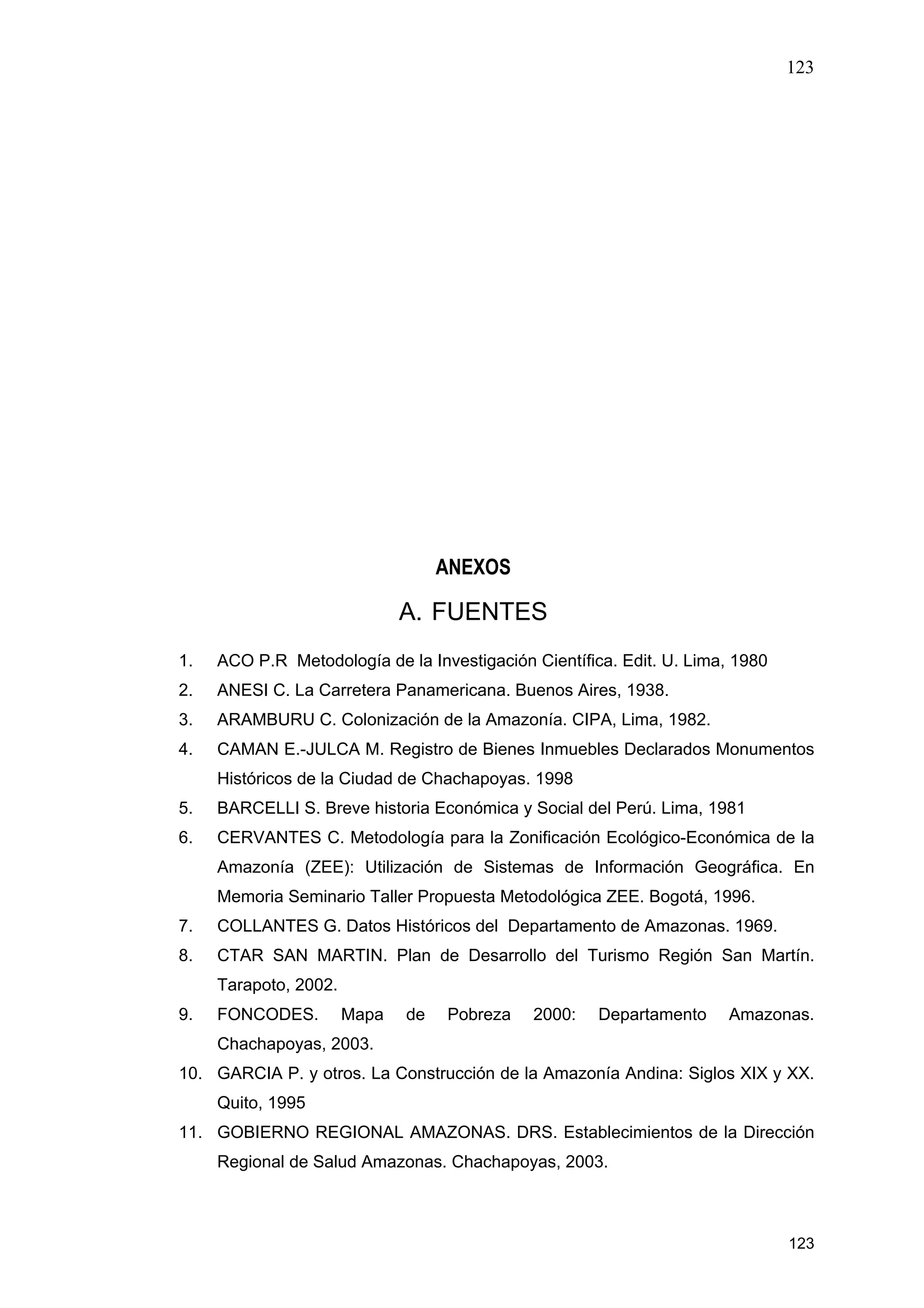 123
123
ANEXOS
A. FUENTES
1. ACO P.R Metodología de la Investigación Científica. Edit. U. Lima, 1980
2. ANESI C. La Carretera Panamericana. Buenos Aires, 1938.
3. ARAMBURU C. Colonización de la Amazonía. CIPA, Lima, 1982.
4. CAMAN E.-JULCA M. Registro de Bienes Inmuebles Declarados Monumentos
Históricos de la Ciudad de Chachapoyas. 1998
5. BARCELLI S. Breve historia Económica y Social del Perú. Lima, 1981
6. CERVANTES C. Metodología para la Zonificación Ecológico-Económica de la
Amazonía (ZEE): Utilización de Sistemas de Información Geográfica. En
Memoria Seminario Taller Propuesta Metodológica ZEE. Bogotá, 1996.
7. COLLANTES G. Datos Históricos del Departamento de Amazonas. 1969.
8. CTAR SAN MARTIN. Plan de Desarrollo del Turismo Región San Martín.
Tarapoto, 2002.
9. FONCODES. Mapa de Pobreza 2000: Departamento Amazonas.
Chachapoyas, 2003.
10. GARCIA P. y otros. La Construcción de la Amazonía Andina: Siglos XIX y XX.
Quito, 1995
11. GOBIERNO REGIONAL AMAZONAS. DRS. Establecimientos de la Dirección
Regional de Salud Amazonas. Chachapoyas, 2003.
 