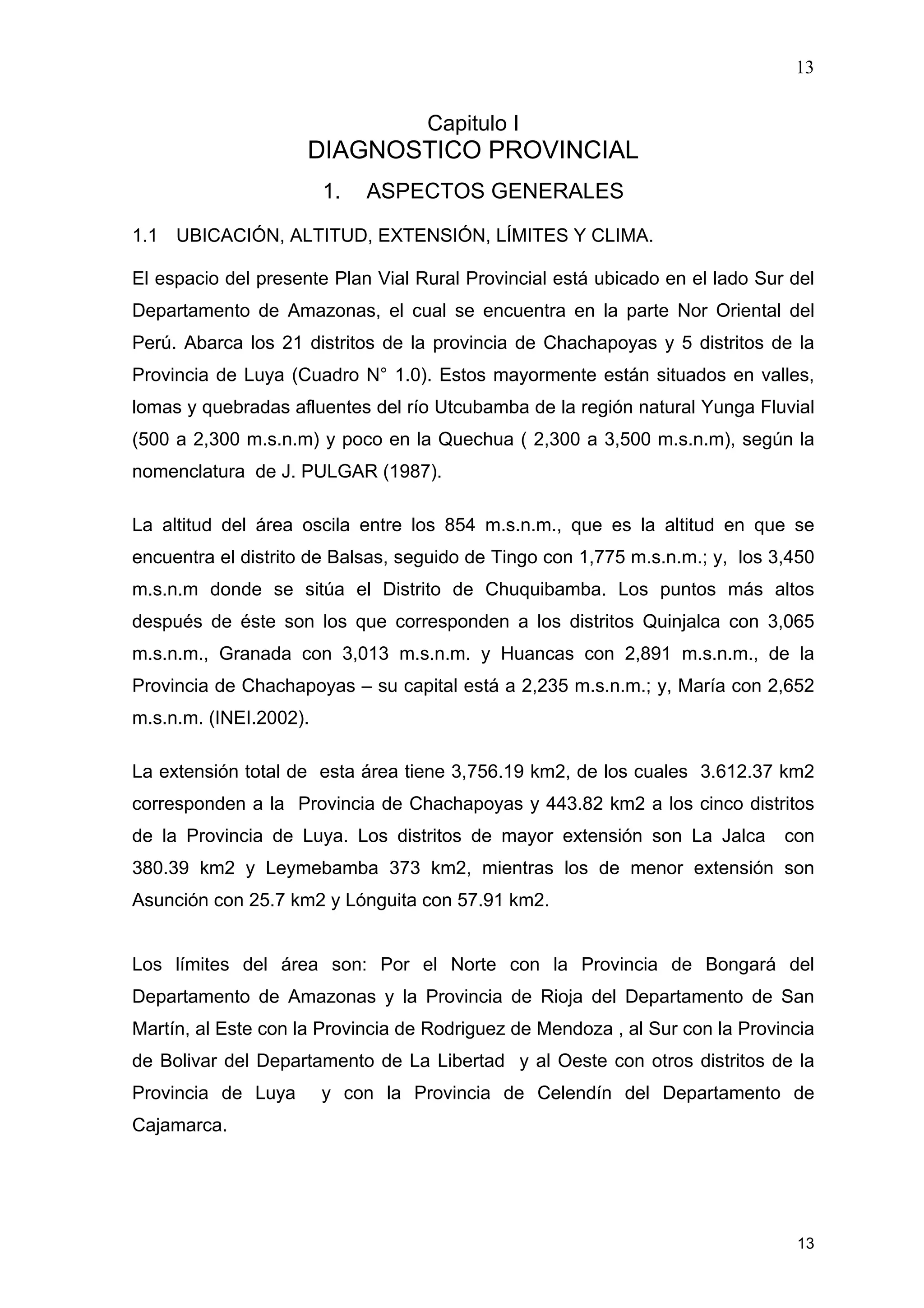 13
13
Capitulo I
DIAGNOSTICO PROVINCIAL
1. ASPECTOS GENERALES
1.1 UBICACIÓN, ALTITUD, EXTENSIÓN, LÍMITES Y CLIMA.
El espacio del presente Plan Vial Rural Provincial está ubicado en el lado Sur del
Departamento de Amazonas, el cual se encuentra en la parte Nor Oriental del
Perú. Abarca los 21 distritos de la provincia de Chachapoyas y 5 distritos de la
Provincia de Luya (Cuadro N° 1.0). Estos mayormente están situados en valles,
lomas y quebradas afluentes del río Utcubamba de la región natural Yunga Fluvial
(500 a 2,300 m.s.n.m) y poco en la Quechua ( 2,300 a 3,500 m.s.n.m), según la
nomenclatura de J. PULGAR (1987).
La altitud del área oscila entre los 854 m.s.n.m., que es la altitud en que se
encuentra el distrito de Balsas, seguido de Tingo con 1,775 m.s.n.m.; y, los 3,450
m.s.n.m donde se sitúa el Distrito de Chuquibamba. Los puntos más altos
después de éste son los que corresponden a los distritos Quinjalca con 3,065
m.s.n.m., Granada con 3,013 m.s.n.m. y Huancas con 2,891 m.s.n.m., de la
Provincia de Chachapoyas – su capital está a 2,235 m.s.n.m.; y, María con 2,652
m.s.n.m. (INEI.2002).
La extensión total de esta área tiene 3,756.19 km2, de los cuales 3.612.37 km2
corresponden a la Provincia de Chachapoyas y 443.82 km2 a los cinco distritos
de la Provincia de Luya. Los distritos de mayor extensión son La Jalca con
380.39 km2 y Leymebamba 373 km2, mientras los de menor extensión son
Asunción con 25.7 km2 y Lónguita con 57.91 km2.
Los límites del área son: Por el Norte con la Provincia de Bongará del
Departamento de Amazonas y la Provincia de Rioja del Departamento de San
Martín, al Este con la Provincia de Rodriguez de Mendoza , al Sur con la Provincia
de Bolivar del Departamento de La Libertad y al Oeste con otros distritos de la
Provincia de Luya y con la Provincia de Celendín del Departamento de
Cajamarca.
 