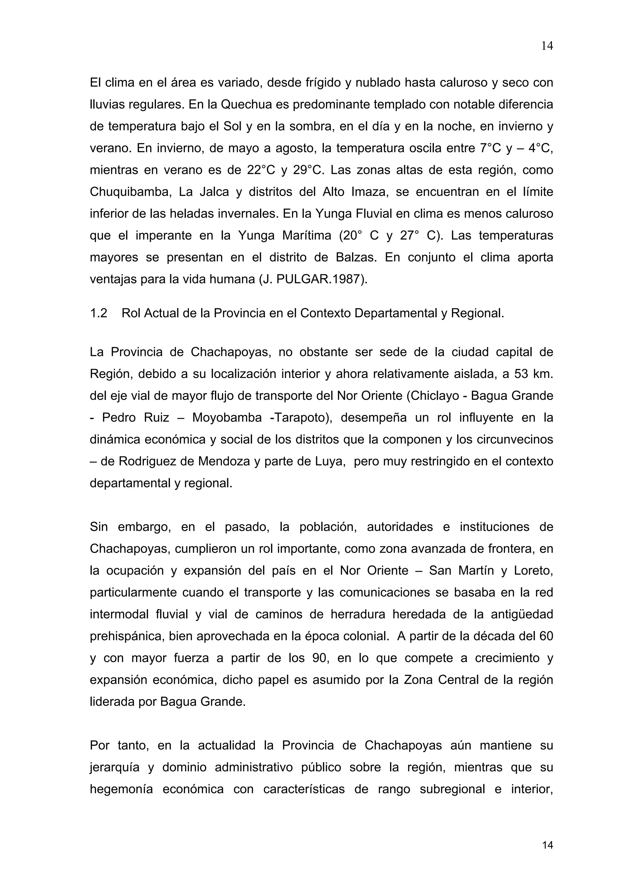 14
14
El clima en el área es variado, desde frígido y nublado hasta caluroso y seco con
lluvias regulares. En la Quechua es predominante templado con notable diferencia
de temperatura bajo el Sol y en la sombra, en el día y en la noche, en invierno y
verano. En invierno, de mayo a agosto, la temperatura oscila entre 7°C y – 4°C,
mientras en verano es de 22°C y 29°C. Las zonas altas de esta región, como
Chuquibamba, La Jalca y distritos del Alto Imaza, se encuentran en el límite
inferior de las heladas invernales. En la Yunga Fluvial en clima es menos caluroso
que el imperante en la Yunga Marítima (20° C y 27° C). Las temperaturas
mayores se presentan en el distrito de Balzas. En conjunto el clima aporta
ventajas para la vida humana (J. PULGAR.1987).
1.2 Rol Actual de la Provincia en el Contexto Departamental y Regional.
La Provincia de Chachapoyas, no obstante ser sede de la ciudad capital de
Región, debido a su localización interior y ahora relativamente aislada, a 53 km.
del eje vial de mayor flujo de transporte del Nor Oriente (Chiclayo - Bagua Grande
- Pedro Ruiz – Moyobamba -Tarapoto), desempeña un rol influyente en la
dinámica económica y social de los distritos que la componen y los circunvecinos
– de Rodriguez de Mendoza y parte de Luya, pero muy restringido en el contexto
departamental y regional.
Sin embargo, en el pasado, la población, autoridades e instituciones de
Chachapoyas, cumplieron un rol importante, como zona avanzada de frontera, en
la ocupación y expansión del país en el Nor Oriente – San Martín y Loreto,
particularmente cuando el transporte y las comunicaciones se basaba en la red
intermodal fluvial y vial de caminos de herradura heredada de la antigüedad
prehispánica, bien aprovechada en la época colonial. A partir de la década del 60
y con mayor fuerza a partir de los 90, en lo que compete a crecimiento y
expansión económica, dicho papel es asumido por la Zona Central de la región
liderada por Bagua Grande.
Por tanto, en la actualidad la Provincia de Chachapoyas aún mantiene su
jerarquía y dominio administrativo público sobre la región, mientras que su
hegemonía económica con características de rango subregional e interior,
 