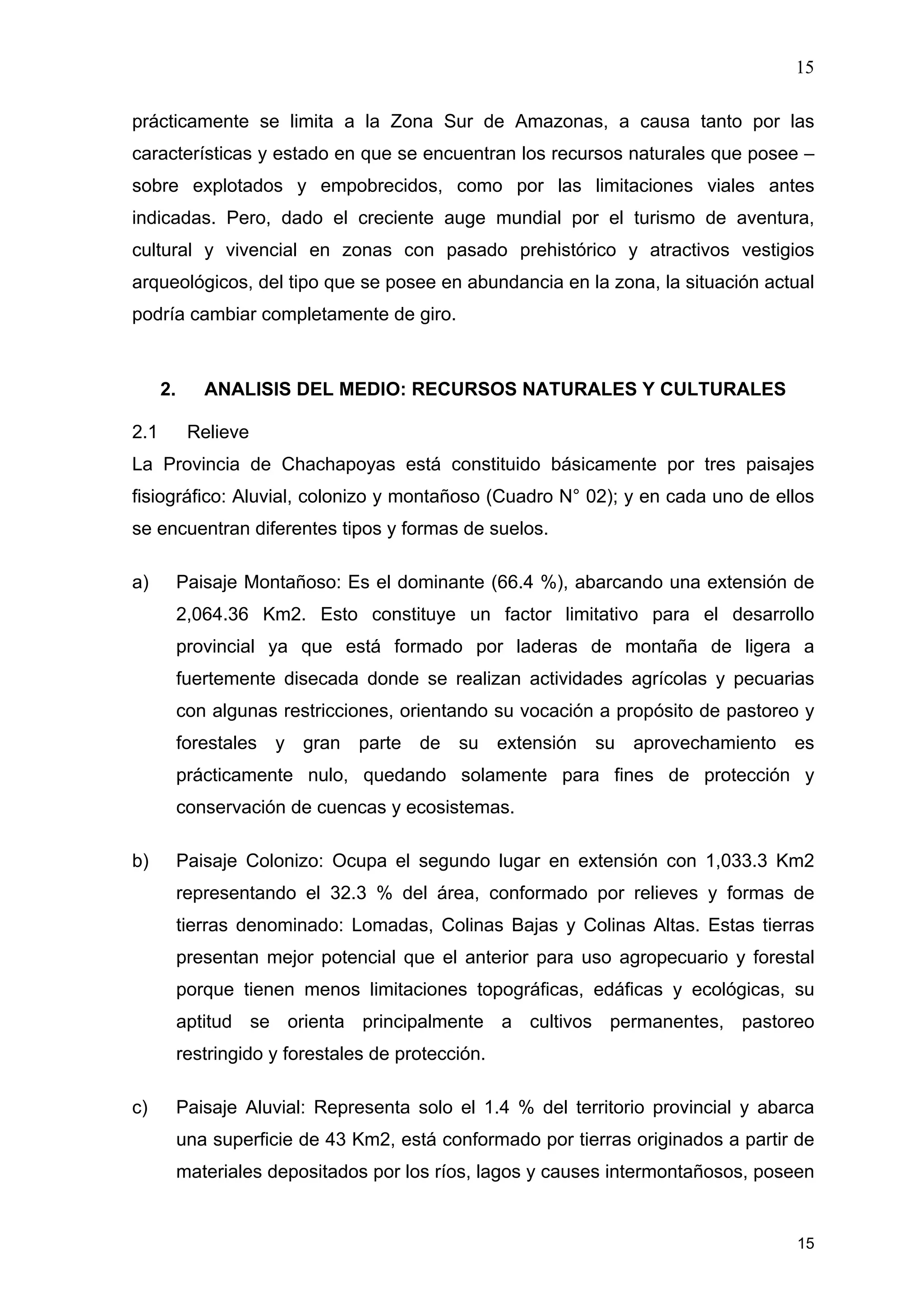 15
15
prácticamente se limita a la Zona Sur de Amazonas, a causa tanto por las
características y estado en que se encuentran los recursos naturales que posee –
sobre explotados y empobrecidos, como por las limitaciones viales antes
indicadas. Pero, dado el creciente auge mundial por el turismo de aventura,
cultural y vivencial en zonas con pasado prehistórico y atractivos vestigios
arqueológicos, del tipo que se posee en abundancia en la zona, la situación actual
podría cambiar completamente de giro.
2. ANALISIS DEL MEDIO: RECURSOS NATURALES Y CULTURALES
2.1 Relieve
La Provincia de Chachapoyas está constituido básicamente por tres paisajes
fisiográfico: Aluvial, colonizo y montañoso (Cuadro N° 02); y en cada uno de ellos
se encuentran diferentes tipos y formas de suelos.
a) Paisaje Montañoso: Es el dominante (66.4 %), abarcando una extensión de
2,064.36 Km2. Esto constituye un factor limitativo para el desarrollo
provincial ya que está formado por laderas de montaña de ligera a
fuertemente disecada donde se realizan actividades agrícolas y pecuarias
con algunas restricciones, orientando su vocación a propósito de pastoreo y
forestales y gran parte de su extensión su aprovechamiento es
prácticamente nulo, quedando solamente para fines de protección y
conservación de cuencas y ecosistemas.
b) Paisaje Colonizo: Ocupa el segundo lugar en extensión con 1,033.3 Km2
representando el 32.3 % del área, conformado por relieves y formas de
tierras denominado: Lomadas, Colinas Bajas y Colinas Altas. Estas tierras
presentan mejor potencial que el anterior para uso agropecuario y forestal
porque tienen menos limitaciones topográficas, edáficas y ecológicas, su
aptitud se orienta principalmente a cultivos permanentes, pastoreo
restringido y forestales de protección.
c) Paisaje Aluvial: Representa solo el 1.4 % del territorio provincial y abarca
una superficie de 43 Km2, está conformado por tierras originados a partir de
materiales depositados por los ríos, lagos y causes intermontañosos, poseen
 