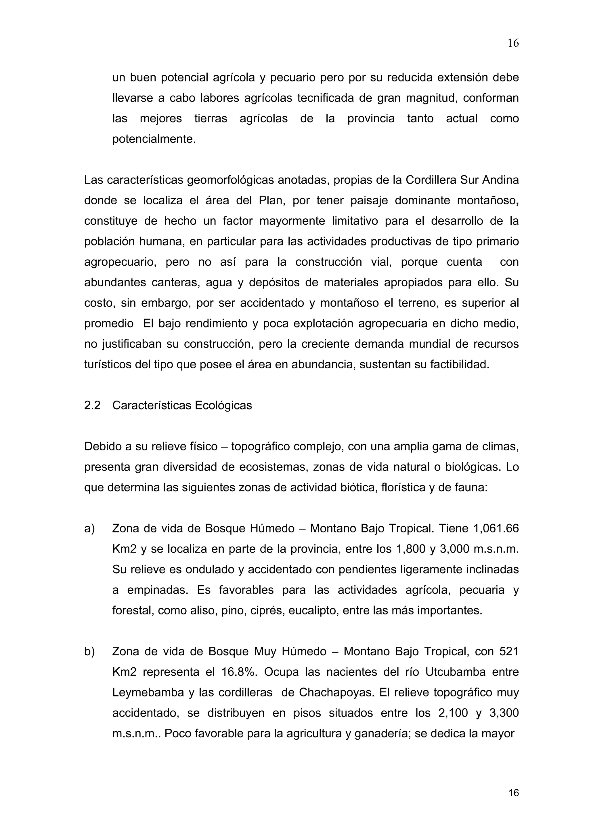 16
16
un buen potencial agrícola y pecuario pero por su reducida extensión debe
llevarse a cabo labores agrícolas tecnificada de gran magnitud, conforman
las mejores tierras agrícolas de la provincia tanto actual como
potencialmente.
Las características geomorfológicas anotadas, propias de la Cordillera Sur Andina
donde se localiza el área del Plan, por tener paisaje dominante montañoso,
constituye de hecho un factor mayormente limitativo para el desarrollo de la
población humana, en particular para las actividades productivas de tipo primario
agropecuario, pero no así para la construcción vial, porque cuenta con
abundantes canteras, agua y depósitos de materiales apropiados para ello. Su
costo, sin embargo, por ser accidentado y montañoso el terreno, es superior al
promedio El bajo rendimiento y poca explotación agropecuaria en dicho medio,
no justificaban su construcción, pero la creciente demanda mundial de recursos
turísticos del tipo que posee el área en abundancia, sustentan su factibilidad.
2.2 Características Ecológicas
Debido a su relieve físico – topográfico complejo, con una amplia gama de climas,
presenta gran diversidad de ecosistemas, zonas de vida natural o biológicas. Lo
que determina las siguientes zonas de actividad biótica, florística y de fauna:
a) Zona de vida de Bosque Húmedo – Montano Bajo Tropical. Tiene 1,061.66
Km2 y se localiza en parte de la provincia, entre los 1,800 y 3,000 m.s.n.m.
Su relieve es ondulado y accidentado con pendientes ligeramente inclinadas
a empinadas. Es favorables para las actividades agrícola, pecuaria y
forestal, como aliso, pino, ciprés, eucalipto, entre las más importantes.
b) Zona de vida de Bosque Muy Húmedo – Montano Bajo Tropical, con 521
Km2 representa el 16.8%. Ocupa las nacientes del río Utcubamba entre
Leymebamba y las cordilleras de Chachapoyas. El relieve topográfico muy
accidentado, se distribuyen en pisos situados entre los 2,100 y 3,300
m.s.n.m.. Poco favorable para la agricultura y ganadería; se dedica la mayor
 
