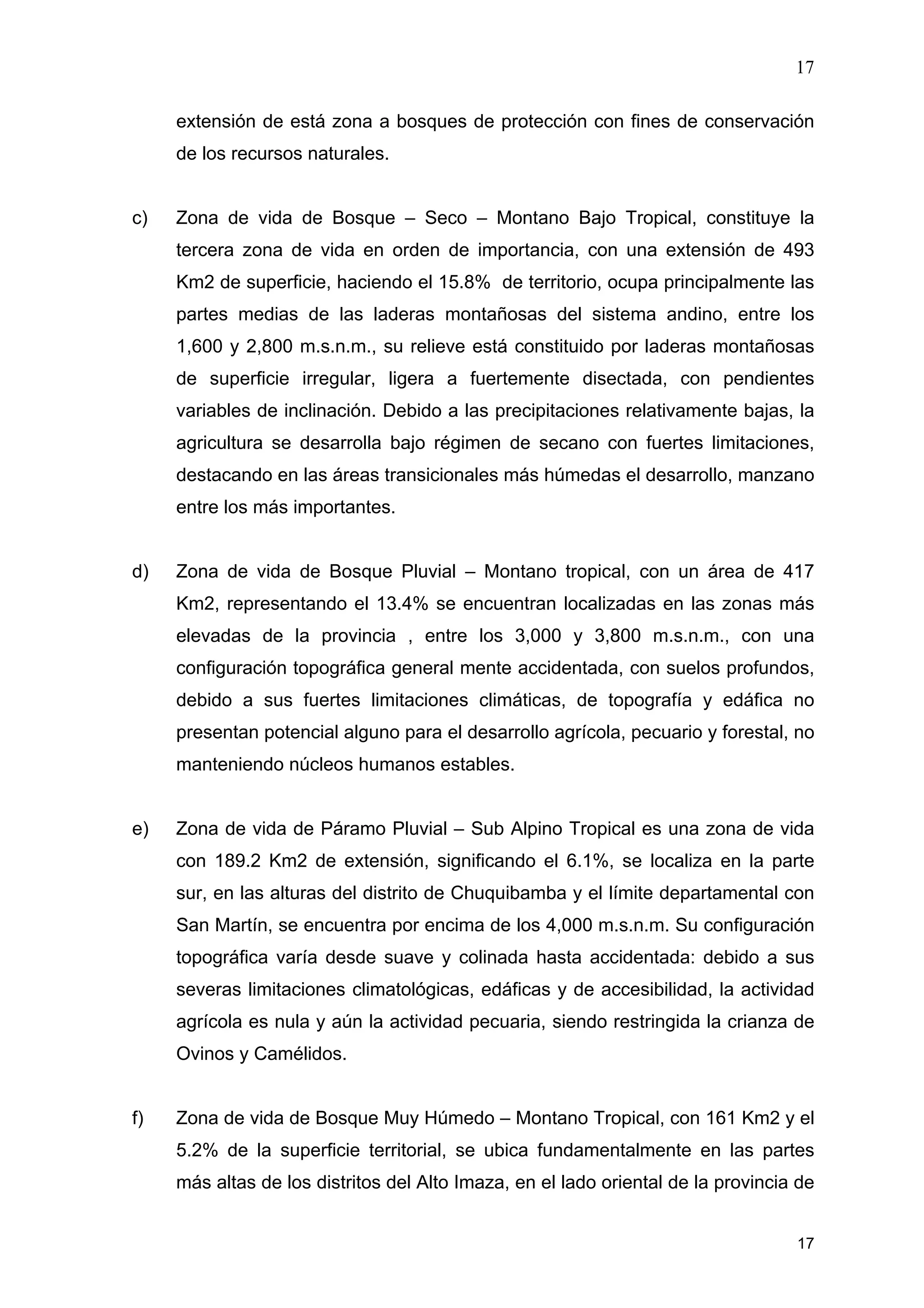 17
17
extensión de está zona a bosques de protección con fines de conservación
de los recursos naturales.
c) Zona de vida de Bosque – Seco – Montano Bajo Tropical, constituye la
tercera zona de vida en orden de importancia, con una extensión de 493
Km2 de superficie, haciendo el 15.8% de territorio, ocupa principalmente las
partes medias de las laderas montañosas del sistema andino, entre los
1,600 y 2,800 m.s.n.m., su relieve está constituido por laderas montañosas
de superficie irregular, ligera a fuertemente disectada, con pendientes
variables de inclinación. Debido a las precipitaciones relativamente bajas, la
agricultura se desarrolla bajo régimen de secano con fuertes limitaciones,
destacando en las áreas transicionales más húmedas el desarrollo, manzano
entre los más importantes.
d) Zona de vida de Bosque Pluvial – Montano tropical, con un área de 417
Km2, representando el 13.4% se encuentran localizadas en las zonas más
elevadas de la provincia , entre los 3,000 y 3,800 m.s.n.m., con una
configuración topográfica general mente accidentada, con suelos profundos,
debido a sus fuertes limitaciones climáticas, de topografía y edáfica no
presentan potencial alguno para el desarrollo agrícola, pecuario y forestal, no
manteniendo núcleos humanos estables.
e) Zona de vida de Páramo Pluvial – Sub Alpino Tropical es una zona de vida
con 189.2 Km2 de extensión, significando el 6.1%, se localiza en la parte
sur, en las alturas del distrito de Chuquibamba y el límite departamental con
San Martín, se encuentra por encima de los 4,000 m.s.n.m. Su configuración
topográfica varía desde suave y colinada hasta accidentada: debido a sus
severas limitaciones climatológicas, edáficas y de accesibilidad, la actividad
agrícola es nula y aún la actividad pecuaria, siendo restringida la crianza de
Ovinos y Camélidos.
f) Zona de vida de Bosque Muy Húmedo – Montano Tropical, con 161 Km2 y el
5.2% de la superficie territorial, se ubica fundamentalmente en las partes
más altas de los distritos del Alto Imaza, en el lado oriental de la provincia de
 