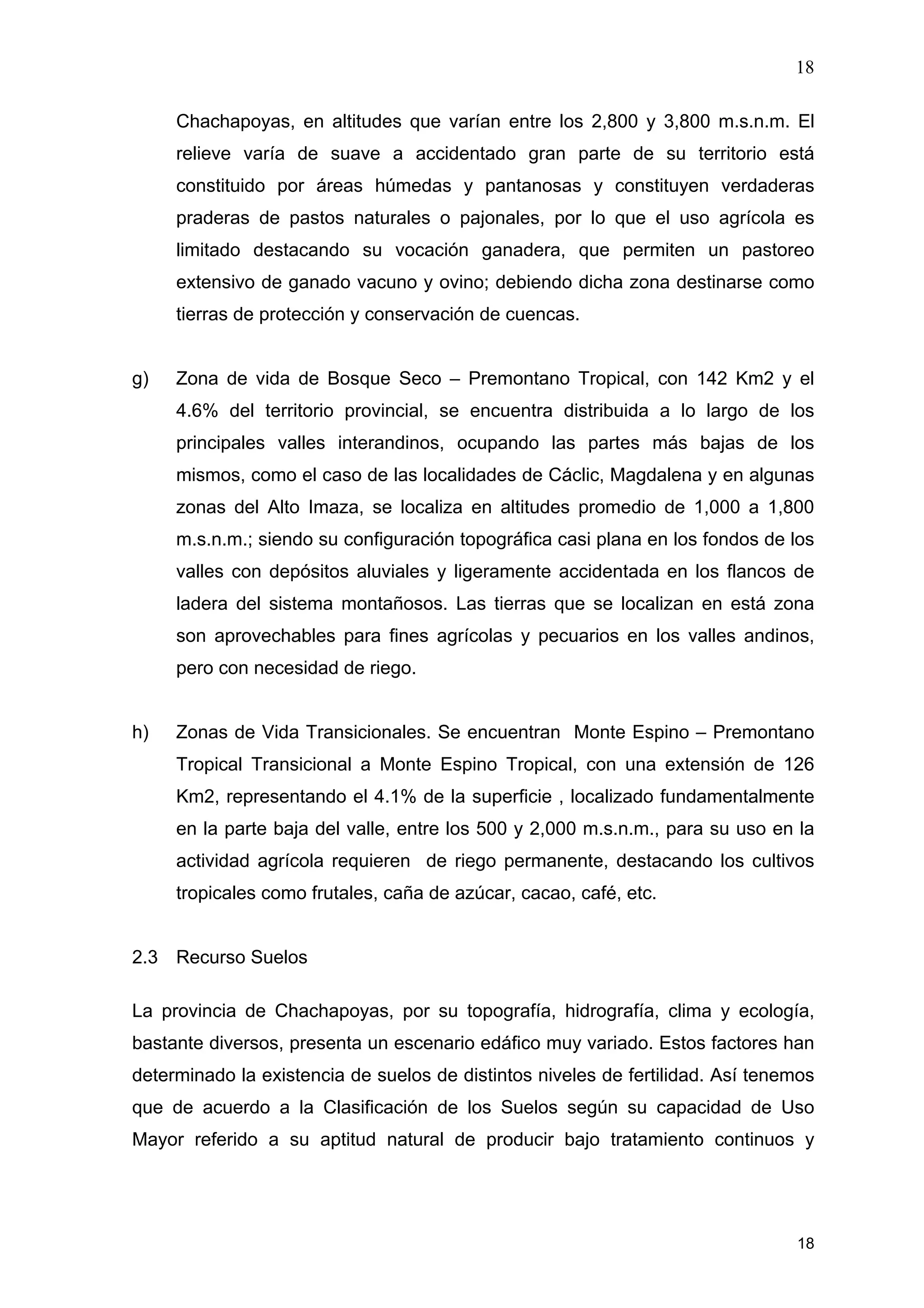 18
18
Chachapoyas, en altitudes que varían entre los 2,800 y 3,800 m.s.n.m. El
relieve varía de suave a accidentado gran parte de su territorio está
constituido por áreas húmedas y pantanosas y constituyen verdaderas
praderas de pastos naturales o pajonales, por lo que el uso agrícola es
limitado destacando su vocación ganadera, que permiten un pastoreo
extensivo de ganado vacuno y ovino; debiendo dicha zona destinarse como
tierras de protección y conservación de cuencas.
g) Zona de vida de Bosque Seco – Premontano Tropical, con 142 Km2 y el
4.6% del territorio provincial, se encuentra distribuida a lo largo de los
principales valles interandinos, ocupando las partes más bajas de los
mismos, como el caso de las localidades de Cáclic, Magdalena y en algunas
zonas del Alto Imaza, se localiza en altitudes promedio de 1,000 a 1,800
m.s.n.m.; siendo su configuración topográfica casi plana en los fondos de los
valles con depósitos aluviales y ligeramente accidentada en los flancos de
ladera del sistema montañosos. Las tierras que se localizan en está zona
son aprovechables para fines agrícolas y pecuarios en los valles andinos,
pero con necesidad de riego.
h) Zonas de Vida Transicionales. Se encuentran Monte Espino – Premontano
Tropical Transicional a Monte Espino Tropical, con una extensión de 126
Km2, representando el 4.1% de la superficie , localizado fundamentalmente
en la parte baja del valle, entre los 500 y 2,000 m.s.n.m., para su uso en la
actividad agrícola requieren de riego permanente, destacando los cultivos
tropicales como frutales, caña de azúcar, cacao, café, etc.
2.3 Recurso Suelos
La provincia de Chachapoyas, por su topografía, hidrografía, clima y ecología,
bastante diversos, presenta un escenario edáfico muy variado. Estos factores han
determinado la existencia de suelos de distintos niveles de fertilidad. Así tenemos
que de acuerdo a la Clasificación de los Suelos según su capacidad de Uso
Mayor referido a su aptitud natural de producir bajo tratamiento continuos y
 