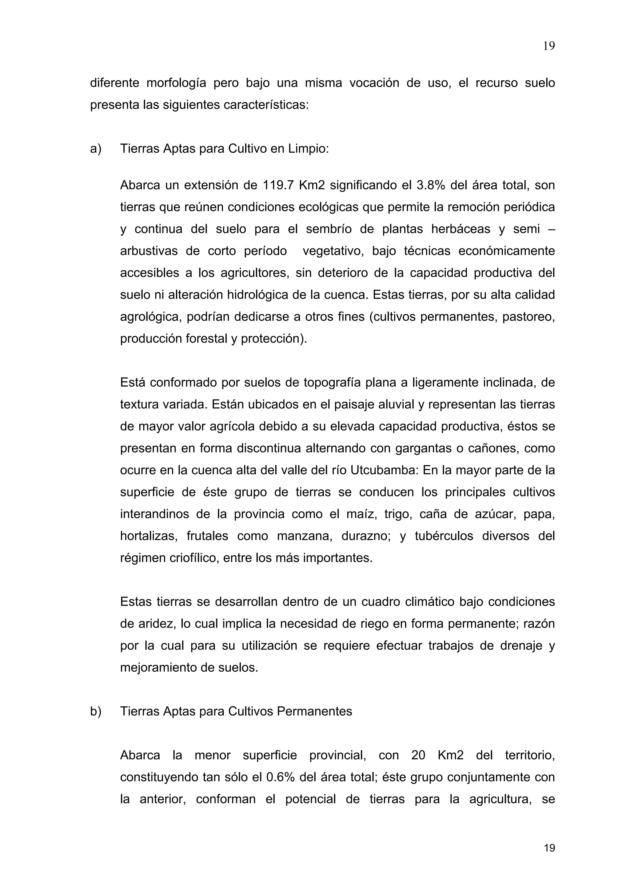 19
19
diferente morfología pero bajo una misma vocación de uso, el recurso suelo
presenta las siguientes características:
a) Tierras Aptas para Cultivo en Limpio:
Abarca un extensión de 119.7 Km2 significando el 3.8% del área total, son
tierras que reúnen condiciones ecológicas que permite la remoción periódica
y continua del suelo para el sembrío de plantas herbáceas y semi –
arbustivas de corto período vegetativo, bajo técnicas económicamente
accesibles a los agricultores, sin deterioro de la capacidad productiva del
suelo ni alteración hidrológica de la cuenca. Estas tierras, por su alta calidad
agrológica, podrían dedicarse a otros fines (cultivos permanentes, pastoreo,
producción forestal y protección).
Está conformado por suelos de topografía plana a ligeramente inclinada, de
textura variada. Están ubicados en el paisaje aluvial y representan las tierras
de mayor valor agrícola debido a su elevada capacidad productiva, éstos se
presentan en forma discontinua alternando con gargantas o cañones, como
ocurre en la cuenca alta del valle del río Utcubamba: En la mayor parte de la
superficie de éste grupo de tierras se conducen los principales cultivos
interandinos de la provincia como el maíz, trigo, caña de azúcar, papa,
hortalizas, frutales como manzana, durazno; y tubérculos diversos del
régimen criofílico, entre los más importantes.
Estas tierras se desarrollan dentro de un cuadro climático bajo condiciones
de aridez, lo cual implica la necesidad de riego en forma permanente; razón
por la cual para su utilización se requiere efectuar trabajos de drenaje y
mejoramiento de suelos.
b) Tierras Aptas para Cultivos Permanentes
Abarca la menor superficie provincial, con 20 Km2 del territorio,
constituyendo tan sólo el 0.6% del área total; éste grupo conjuntamente con
la anterior, conforman el potencial de tierras para la agricultura, se
 