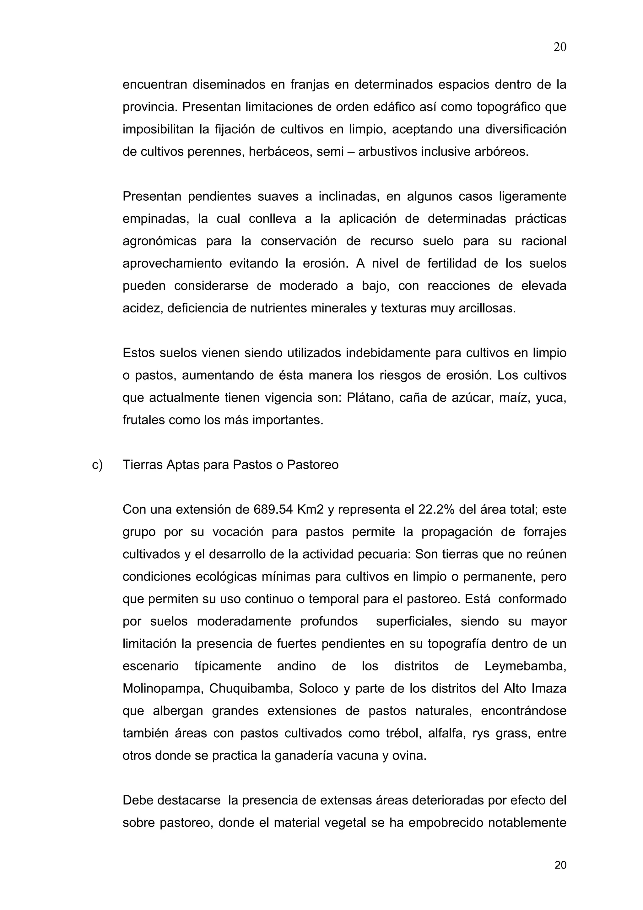 20
20
encuentran diseminados en franjas en determinados espacios dentro de la
provincia. Presentan limitaciones de orden edáfico así como topográfico que
imposibilitan la fijación de cultivos en limpio, aceptando una diversificación
de cultivos perennes, herbáceos, semi – arbustivos inclusive arbóreos.
Presentan pendientes suaves a inclinadas, en algunos casos ligeramente
empinadas, la cual conlleva a la aplicación de determinadas prácticas
agronómicas para la conservación de recurso suelo para su racional
aprovechamiento evitando la erosión. A nivel de fertilidad de los suelos
pueden considerarse de moderado a bajo, con reacciones de elevada
acidez, deficiencia de nutrientes minerales y texturas muy arcillosas.
Estos suelos vienen siendo utilizados indebidamente para cultivos en limpio
o pastos, aumentando de ésta manera los riesgos de erosión. Los cultivos
que actualmente tienen vigencia son: Plátano, caña de azúcar, maíz, yuca,
frutales como los más importantes.
c) Tierras Aptas para Pastos o Pastoreo
Con una extensión de 689.54 Km2 y representa el 22.2% del área total; este
grupo por su vocación para pastos permite la propagación de forrajes
cultivados y el desarrollo de la actividad pecuaria: Son tierras que no reúnen
condiciones ecológicas mínimas para cultivos en limpio o permanente, pero
que permiten su uso continuo o temporal para el pastoreo. Está conformado
por suelos moderadamente profundos superficiales, siendo su mayor
limitación la presencia de fuertes pendientes en su topografía dentro de un
escenario típicamente andino de los distritos de Leymebamba,
Molinopampa, Chuquibamba, Soloco y parte de los distritos del Alto Imaza
que albergan grandes extensiones de pastos naturales, encontrándose
también áreas con pastos cultivados como trébol, alfalfa, rys grass, entre
otros donde se practica la ganadería vacuna y ovina.
Debe destacarse la presencia de extensas áreas deterioradas por efecto del
sobre pastoreo, donde el material vegetal se ha empobrecido notablemente
 
