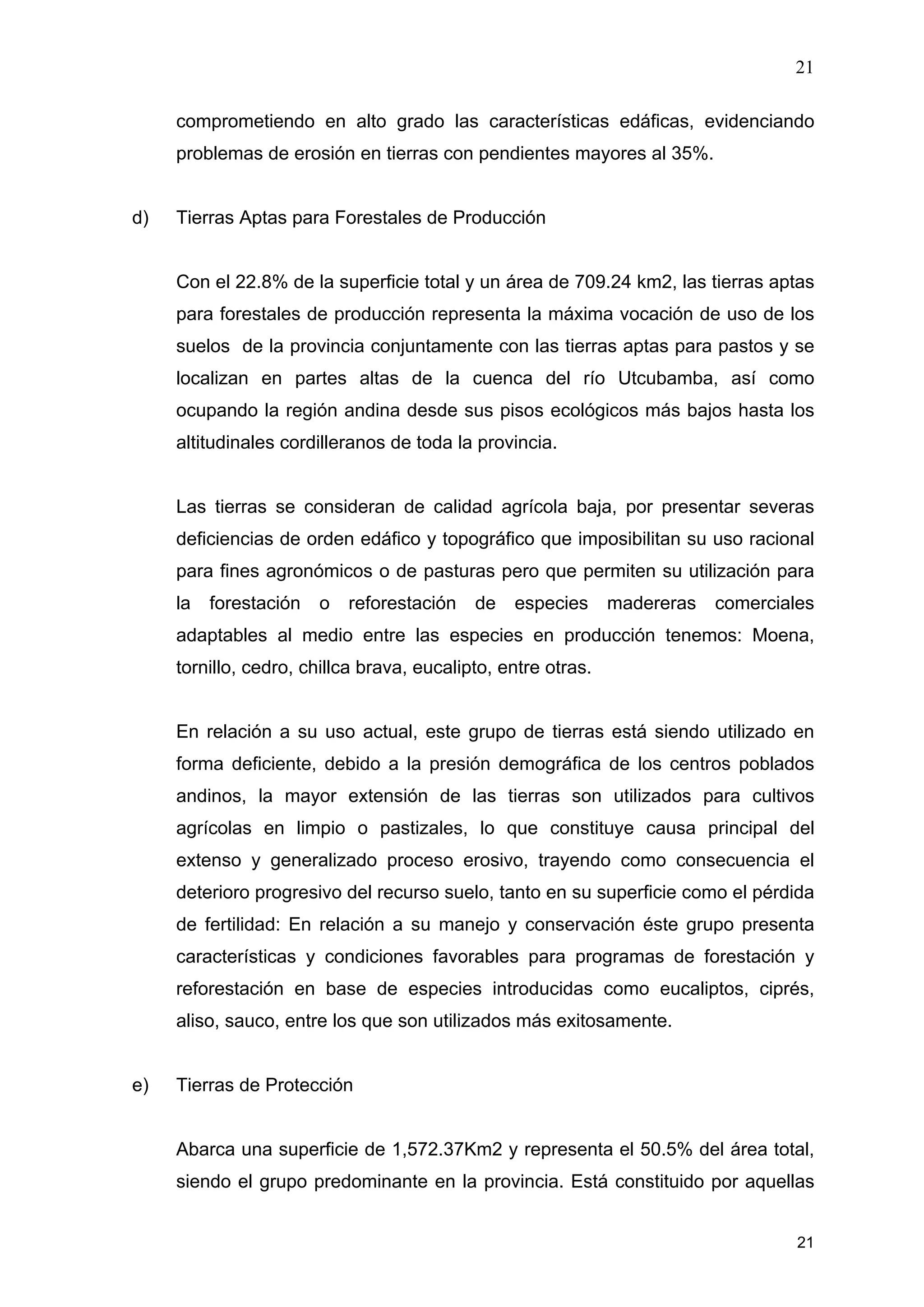 21
21
comprometiendo en alto grado las características edáficas, evidenciando
problemas de erosión en tierras con pendientes mayores al 35%.
d) Tierras Aptas para Forestales de Producción
Con el 22.8% de la superficie total y un área de 709.24 km2, las tierras aptas
para forestales de producción representa la máxima vocación de uso de los
suelos de la provincia conjuntamente con las tierras aptas para pastos y se
localizan en partes altas de la cuenca del río Utcubamba, así como
ocupando la región andina desde sus pisos ecológicos más bajos hasta los
altitudinales cordilleranos de toda la provincia.
Las tierras se consideran de calidad agrícola baja, por presentar severas
deficiencias de orden edáfico y topográfico que imposibilitan su uso racional
para fines agronómicos o de pasturas pero que permiten su utilización para
la forestación o reforestación de especies madereras comerciales
adaptables al medio entre las especies en producción tenemos: Moena,
tornillo, cedro, chillca brava, eucalipto, entre otras.
En relación a su uso actual, este grupo de tierras está siendo utilizado en
forma deficiente, debido a la presión demográfica de los centros poblados
andinos, la mayor extensión de las tierras son utilizados para cultivos
agrícolas en limpio o pastizales, lo que constituye causa principal del
extenso y generalizado proceso erosivo, trayendo como consecuencia el
deterioro progresivo del recurso suelo, tanto en su superficie como el pérdida
de fertilidad: En relación a su manejo y conservación éste grupo presenta
características y condiciones favorables para programas de forestación y
reforestación en base de especies introducidas como eucaliptos, ciprés,
aliso, sauco, entre los que son utilizados más exitosamente.
e) Tierras de Protección
Abarca una superficie de 1,572.37Km2 y representa el 50.5% del área total,
siendo el grupo predominante en la provincia. Está constituido por aquellas
 