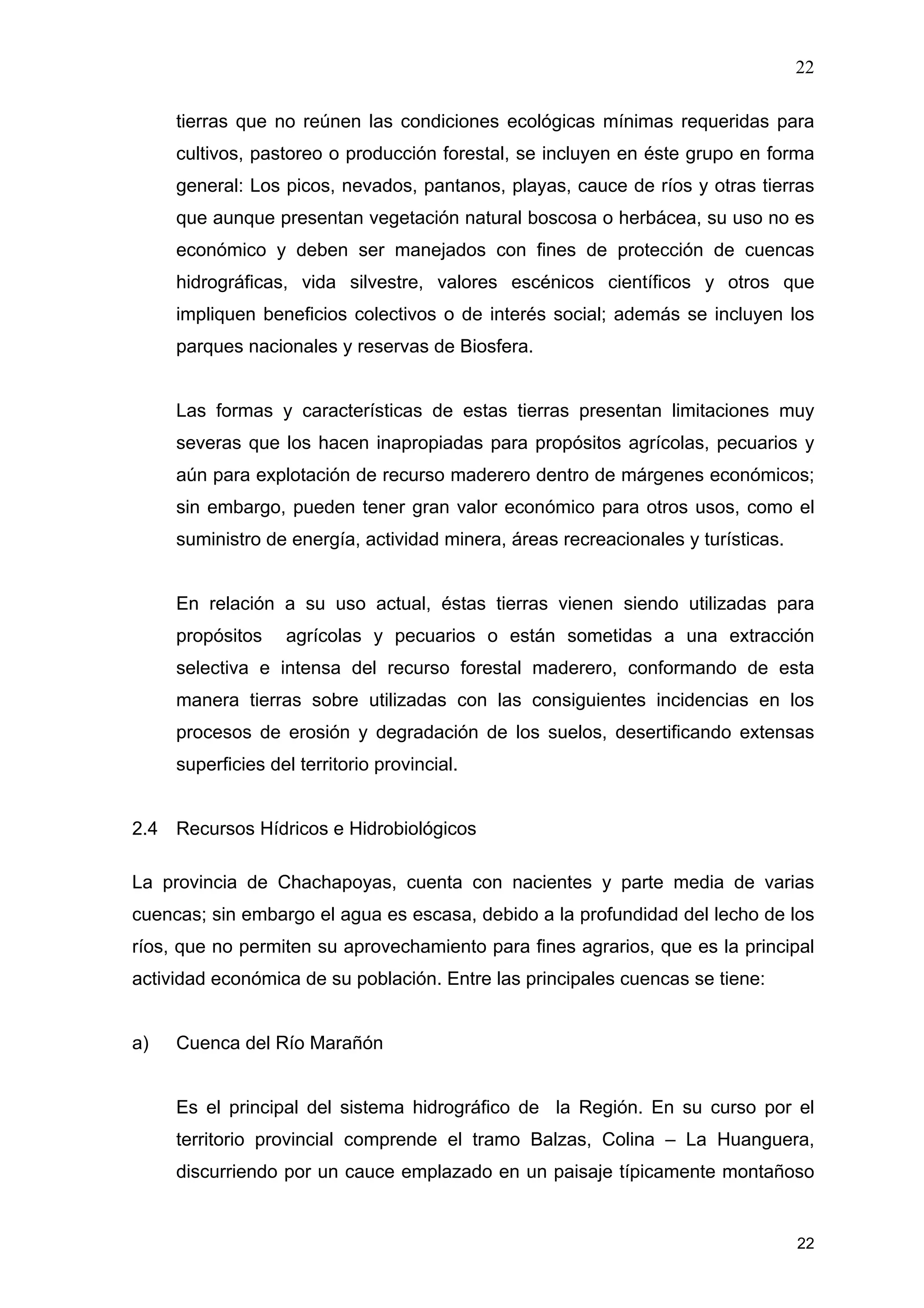 22
22
tierras que no reúnen las condiciones ecológicas mínimas requeridas para
cultivos, pastoreo o producción forestal, se incluyen en éste grupo en forma
general: Los picos, nevados, pantanos, playas, cauce de ríos y otras tierras
que aunque presentan vegetación natural boscosa o herbácea, su uso no es
económico y deben ser manejados con fines de protección de cuencas
hidrográficas, vida silvestre, valores escénicos científicos y otros que
impliquen beneficios colectivos o de interés social; además se incluyen los
parques nacionales y reservas de Biosfera.
Las formas y características de estas tierras presentan limitaciones muy
severas que los hacen inapropiadas para propósitos agrícolas, pecuarios y
aún para explotación de recurso maderero dentro de márgenes económicos;
sin embargo, pueden tener gran valor económico para otros usos, como el
suministro de energía, actividad minera, áreas recreacionales y turísticas.
En relación a su uso actual, éstas tierras vienen siendo utilizadas para
propósitos agrícolas y pecuarios o están sometidas a una extracción
selectiva e intensa del recurso forestal maderero, conformando de esta
manera tierras sobre utilizadas con las consiguientes incidencias en los
procesos de erosión y degradación de los suelos, desertificando extensas
superficies del territorio provincial.
2.4 Recursos Hídricos e Hidrobiológicos
La provincia de Chachapoyas, cuenta con nacientes y parte media de varias
cuencas; sin embargo el agua es escasa, debido a la profundidad del lecho de los
ríos, que no permiten su aprovechamiento para fines agrarios, que es la principal
actividad económica de su población. Entre las principales cuencas se tiene:
a) Cuenca del Río Marañón
Es el principal del sistema hidrográfico de la Región. En su curso por el
territorio provincial comprende el tramo Balzas, Colina – La Huanguera,
discurriendo por un cauce emplazado en un paisaje típicamente montañoso
 