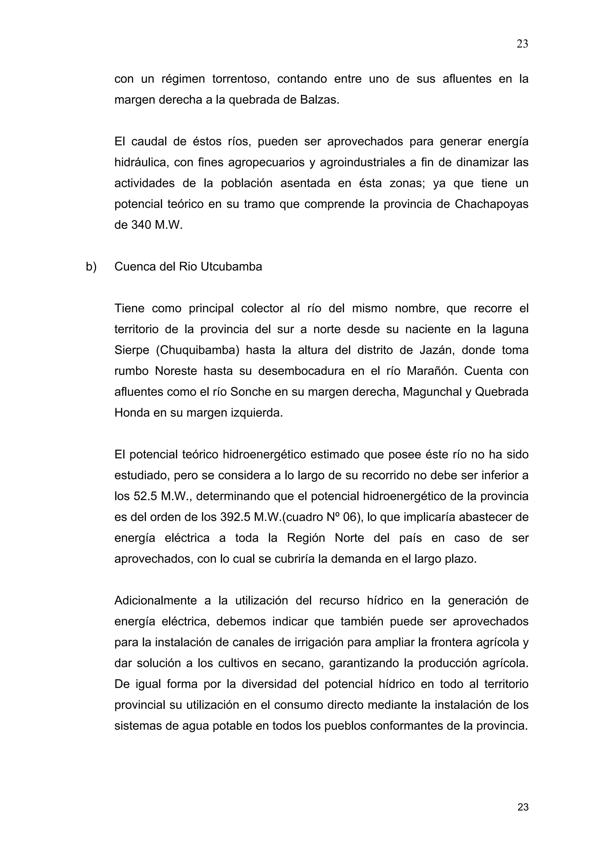 23
23
con un régimen torrentoso, contando entre uno de sus afluentes en la
margen derecha a la quebrada de Balzas.
El caudal de éstos ríos, pueden ser aprovechados para generar energía
hidráulica, con fines agropecuarios y agroindustriales a fin de dinamizar las
actividades de la población asentada en ésta zonas; ya que tiene un
potencial teórico en su tramo que comprende la provincia de Chachapoyas
de 340 M.W.
b) Cuenca del Rio Utcubamba
Tiene como principal colector al río del mismo nombre, que recorre el
territorio de la provincia del sur a norte desde su naciente en la laguna
Sierpe (Chuquibamba) hasta la altura del distrito de Jazán, donde toma
rumbo Noreste hasta su desembocadura en el río Marañón. Cuenta con
afluentes como el río Sonche en su margen derecha, Magunchal y Quebrada
Honda en su margen izquierda.
El potencial teórico hidroenergético estimado que posee éste río no ha sido
estudiado, pero se considera a lo largo de su recorrido no debe ser inferior a
los 52.5 M.W., determinando que el potencial hidroenergético de la provincia
es del orden de los 392.5 M.W.(cuadro Nº 06), lo que implicaría abastecer de
energía eléctrica a toda la Región Norte del país en caso de ser
aprovechados, con lo cual se cubriría la demanda en el largo plazo.
Adicionalmente a la utilización del recurso hídrico en la generación de
energía eléctrica, debemos indicar que también puede ser aprovechados
para la instalación de canales de irrigación para ampliar la frontera agrícola y
dar solución a los cultivos en secano, garantizando la producción agrícola.
De igual forma por la diversidad del potencial hídrico en todo al territorio
provincial su utilización en el consumo directo mediante la instalación de los
sistemas de agua potable en todos los pueblos conformantes de la provincia.
 
