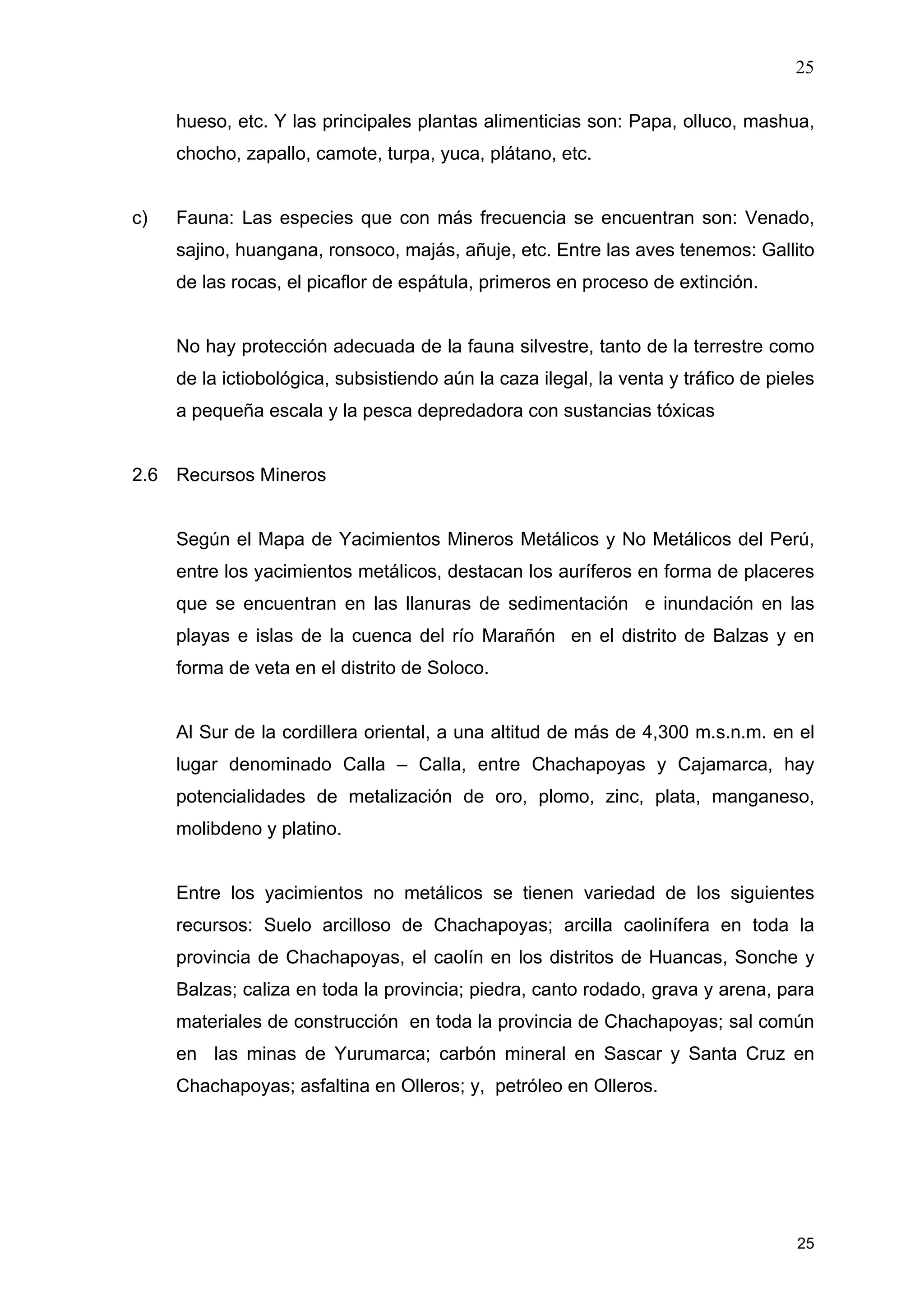 25
25
hueso, etc. Y las principales plantas alimenticias son: Papa, olluco, mashua,
chocho, zapallo, camote, turpa, yuca, plátano, etc.
c) Fauna: Las especies que con más frecuencia se encuentran son: Venado,
sajino, huangana, ronsoco, majás, añuje, etc. Entre las aves tenemos: Gallito
de las rocas, el picaflor de espátula, primeros en proceso de extinción.
No hay protección adecuada de la fauna silvestre, tanto de la terrestre como
de la ictiobológica, subsistiendo aún la caza ilegal, la venta y tráfico de pieles
a pequeña escala y la pesca depredadora con sustancias tóxicas
2.6 Recursos Mineros
Según el Mapa de Yacimientos Mineros Metálicos y No Metálicos del Perú,
entre los yacimientos metálicos, destacan los auríferos en forma de placeres
que se encuentran en las llanuras de sedimentación e inundación en las
playas e islas de la cuenca del río Marañón en el distrito de Balzas y en
forma de veta en el distrito de Soloco.
Al Sur de la cordillera oriental, a una altitud de más de 4,300 m.s.n.m. en el
lugar denominado Calla – Calla, entre Chachapoyas y Cajamarca, hay
potencialidades de metalización de oro, plomo, zinc, plata, manganeso,
molibdeno y platino.
Entre los yacimientos no metálicos se tienen variedad de los siguientes
recursos: Suelo arcilloso de Chachapoyas; arcilla caolinífera en toda la
provincia de Chachapoyas, el caolín en los distritos de Huancas, Sonche y
Balzas; caliza en toda la provincia; piedra, canto rodado, grava y arena, para
materiales de construcción en toda la provincia de Chachapoyas; sal común
en las minas de Yurumarca; carbón mineral en Sascar y Santa Cruz en
Chachapoyas; asfaltina en Olleros; y, petróleo en Olleros.
 