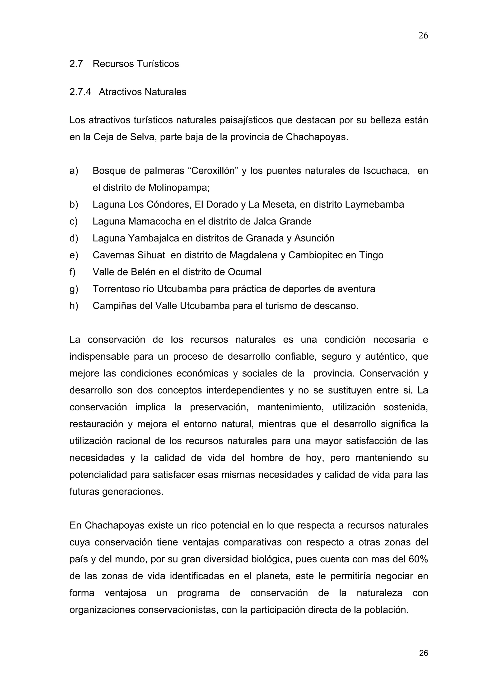 26
26
2.7 Recursos Turísticos
2.7.4 Atractivos Naturales
Los atractivos turísticos naturales paisajísticos que destacan por su belleza están
en la Ceja de Selva, parte baja de la provincia de Chachapoyas.
a) Bosque de palmeras “Ceroxillón” y los puentes naturales de Iscuchaca, en
el distrito de Molinopampa;
b) Laguna Los Cóndores, El Dorado y La Meseta, en distrito Laymebamba
c) Laguna Mamacocha en el distrito de Jalca Grande
d) Laguna Yambajalca en distritos de Granada y Asunción
e) Cavernas Sihuat en distrito de Magdalena y Cambiopitec en Tingo
f) Valle de Belén en el distrito de Ocumal
g) Torrentoso río Utcubamba para práctica de deportes de aventura
h) Campiñas del Valle Utcubamba para el turismo de descanso.
La conservación de los recursos naturales es una condición necesaria e
indispensable para un proceso de desarrollo confiable, seguro y auténtico, que
mejore las condiciones económicas y sociales de la provincia. Conservación y
desarrollo son dos conceptos interdependientes y no se sustituyen entre si. La
conservación implica la preservación, mantenimiento, utilización sostenida,
restauración y mejora el entorno natural, mientras que el desarrollo significa la
utilización racional de los recursos naturales para una mayor satisfacción de las
necesidades y la calidad de vida del hombre de hoy, pero manteniendo su
potencialidad para satisfacer esas mismas necesidades y calidad de vida para las
futuras generaciones.
En Chachapoyas existe un rico potencial en lo que respecta a recursos naturales
cuya conservación tiene ventajas comparativas con respecto a otras zonas del
país y del mundo, por su gran diversidad biológica, pues cuenta con mas del 60%
de las zonas de vida identificadas en el planeta, este le permitiría negociar en
forma ventajosa un programa de conservación de la naturaleza con
organizaciones conservacionistas, con la participación directa de la población.
 