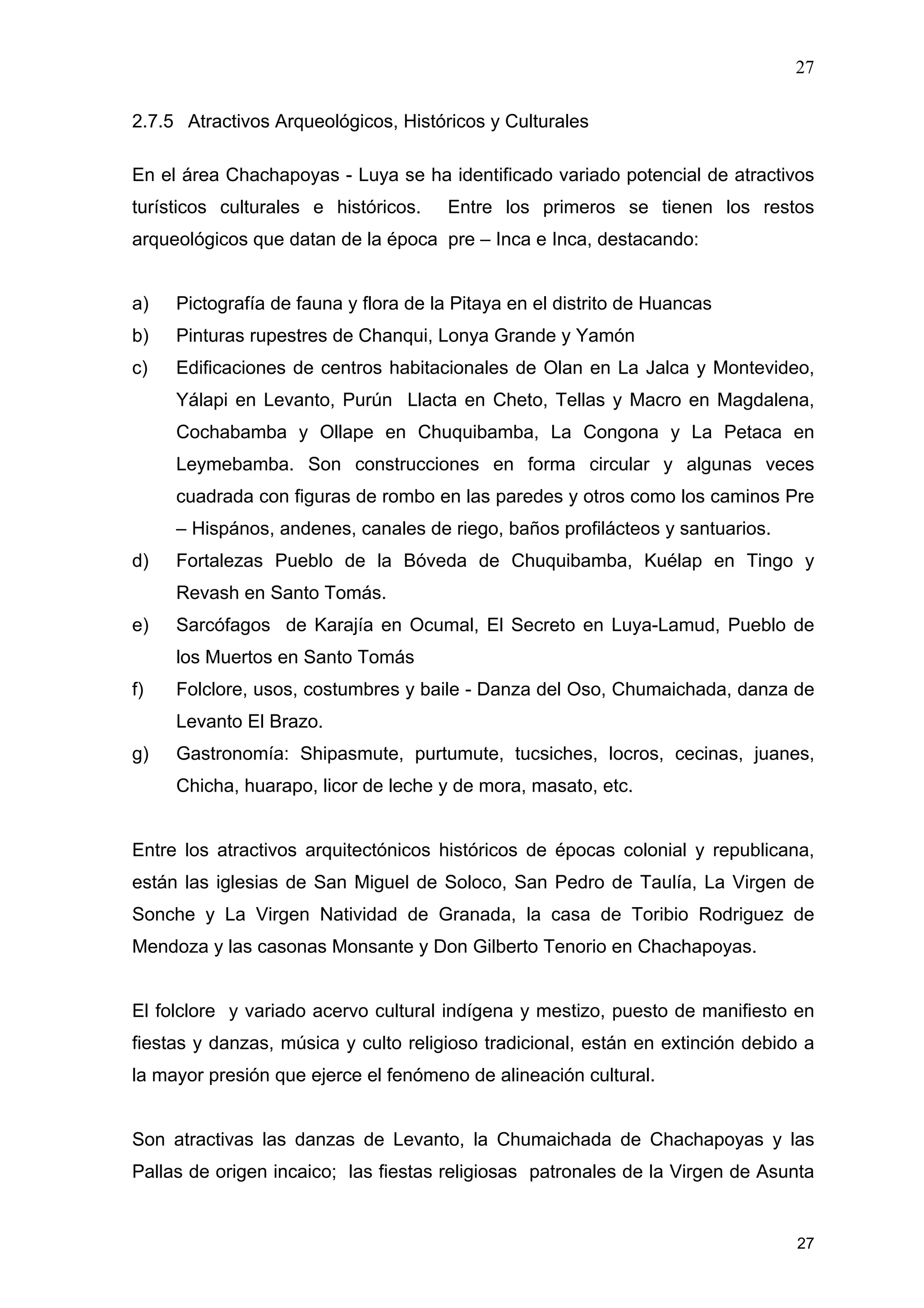 27
27
2.7.5 Atractivos Arqueológicos, Históricos y Culturales
En el área Chachapoyas - Luya se ha identificado variado potencial de atractivos
turísticos culturales e históricos. Entre los primeros se tienen los restos
arqueológicos que datan de la época pre – Inca e Inca, destacando:
a) Pictografía de fauna y flora de la Pitaya en el distrito de Huancas
b) Pinturas rupestres de Chanqui, Lonya Grande y Yamón
c) Edificaciones de centros habitacionales de Olan en La Jalca y Montevideo,
Yálapi en Levanto, Purún Llacta en Cheto, Tellas y Macro en Magdalena,
Cochabamba y Ollape en Chuquibamba, La Congona y La Petaca en
Leymebamba. Son construcciones en forma circular y algunas veces
cuadrada con figuras de rombo en las paredes y otros como los caminos Pre
– Hispános, andenes, canales de riego, baños profilácteos y santuarios.
d) Fortalezas Pueblo de la Bóveda de Chuquibamba, Kuélap en Tingo y
Revash en Santo Tomás.
e) Sarcófagos de Karajía en Ocumal, El Secreto en Luya-Lamud, Pueblo de
los Muertos en Santo Tomás
f) Folclore, usos, costumbres y baile - Danza del Oso, Chumaichada, danza de
Levanto El Brazo.
g) Gastronomía: Shipasmute, purtumute, tucsiches, locros, cecinas, juanes,
Chicha, huarapo, licor de leche y de mora, masato, etc.
Entre los atractivos arquitectónicos históricos de épocas colonial y republicana,
están las iglesias de San Miguel de Soloco, San Pedro de Taulía, La Virgen de
Sonche y La Virgen Natividad de Granada, la casa de Toribio Rodriguez de
Mendoza y las casonas Monsante y Don Gilberto Tenorio en Chachapoyas.
El folclore y variado acervo cultural indígena y mestizo, puesto de manifiesto en
fiestas y danzas, música y culto religioso tradicional, están en extinción debido a
la mayor presión que ejerce el fenómeno de alineación cultural.
Son atractivas las danzas de Levanto, la Chumaichada de Chachapoyas y las
Pallas de origen incaico; las fiestas religiosas patronales de la Virgen de Asunta
 
