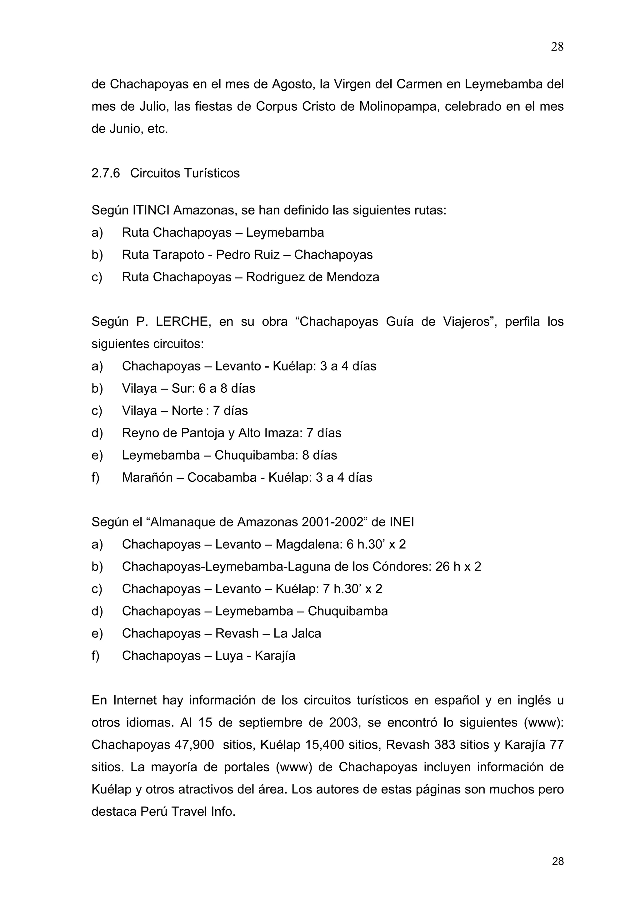 28
28
de Chachapoyas en el mes de Agosto, la Virgen del Carmen en Leymebamba del
mes de Julio, las fiestas de Corpus Cristo de Molinopampa, celebrado en el mes
de Junio, etc.
2.7.6 Circuitos Turísticos
Según ITINCI Amazonas, se han definido las siguientes rutas:
a) Ruta Chachapoyas – Leymebamba
b) Ruta Tarapoto - Pedro Ruiz – Chachapoyas
c) Ruta Chachapoyas – Rodriguez de Mendoza
Según P. LERCHE, en su obra “Chachapoyas Guía de Viajeros”, perfila los
siguientes circuitos:
a) Chachapoyas – Levanto - Kuélap: 3 a 4 días
b) Vilaya – Sur: 6 a 8 días
c) Vilaya – Norte : 7 días
d) Reyno de Pantoja y Alto Imaza: 7 días
e) Leymebamba – Chuquibamba: 8 días
f) Marañón – Cocabamba - Kuélap: 3 a 4 días
Según el “Almanaque de Amazonas 2001-2002” de INEI
a) Chachapoyas – Levanto – Magdalena: 6 h.30’ x 2
b) Chachapoyas-Leymebamba-Laguna de los Cóndores: 26 h x 2
c) Chachapoyas – Levanto – Kuélap: 7 h.30’ x 2
d) Chachapoyas – Leymebamba – Chuquibamba
e) Chachapoyas – Revash – La Jalca
f) Chachapoyas – Luya - Karajía
En Internet hay información de los circuitos turísticos en español y en inglés u
otros idiomas. Al 15 de septiembre de 2003, se encontró lo siguientes (www):
Chachapoyas 47,900 sitios, Kuélap 15,400 sitios, Revash 383 sitios y Karajía 77
sitios. La mayoría de portales (www) de Chachapoyas incluyen información de
Kuélap y otros atractivos del área. Los autores de estas páginas son muchos pero
destaca Perú Travel Info.
 