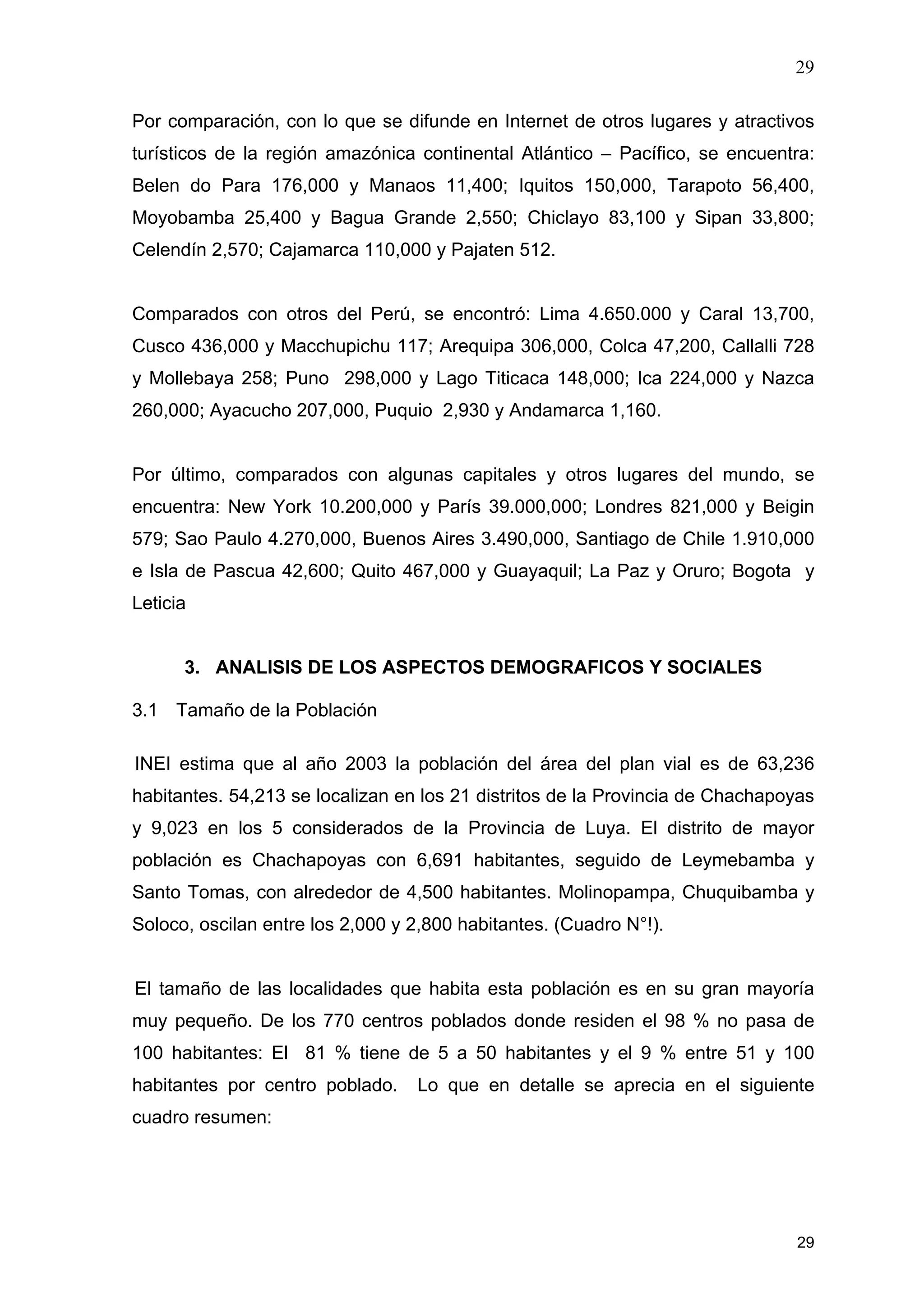 29
29
Por comparación, con lo que se difunde en Internet de otros lugares y atractivos
turísticos de la región amazónica continental Atlántico – Pacífico, se encuentra:
Belen do Para 176,000 y Manaos 11,400; Iquitos 150,000, Tarapoto 56,400,
Moyobamba 25,400 y Bagua Grande 2,550; Chiclayo 83,100 y Sipan 33,800;
Celendín 2,570; Cajamarca 110,000 y Pajaten 512.
Comparados con otros del Perú, se encontró: Lima 4.650.000 y Caral 13,700,
Cusco 436,000 y Macchupichu 117; Arequipa 306,000, Colca 47,200, Callalli 728
y Mollebaya 258; Puno 298,000 y Lago Titicaca 148,000; Ica 224,000 y Nazca
260,000; Ayacucho 207,000, Puquio 2,930 y Andamarca 1,160.
Por último, comparados con algunas capitales y otros lugares del mundo, se
encuentra: New York 10.200,000 y París 39.000,000; Londres 821,000 y Beigin
579; Sao Paulo 4.270,000, Buenos Aires 3.490,000, Santiago de Chile 1.910,000
e Isla de Pascua 42,600; Quito 467,000 y Guayaquil; La Paz y Oruro; Bogota y
Leticia
3. ANALISIS DE LOS ASPECTOS DEMOGRAFICOS Y SOCIALES
3.1 Tamaño de la Población
INEI estima que al año 2003 la población del área del plan vial es de 63,236
habitantes. 54,213 se localizan en los 21 distritos de la Provincia de Chachapoyas
y 9,023 en los 5 considerados de la Provincia de Luya. El distrito de mayor
población es Chachapoyas con 6,691 habitantes, seguido de Leymebamba y
Santo Tomas, con alrededor de 4,500 habitantes. Molinopampa, Chuquibamba y
Soloco, oscilan entre los 2,000 y 2,800 habitantes. (Cuadro N°!).
El tamaño de las localidades que habita esta población es en su gran mayoría
muy pequeño. De los 770 centros poblados donde residen el 98 % no pasa de
100 habitantes: El 81 % tiene de 5 a 50 habitantes y el 9 % entre 51 y 100
habitantes por centro poblado. Lo que en detalle se aprecia en el siguiente
cuadro resumen:
 