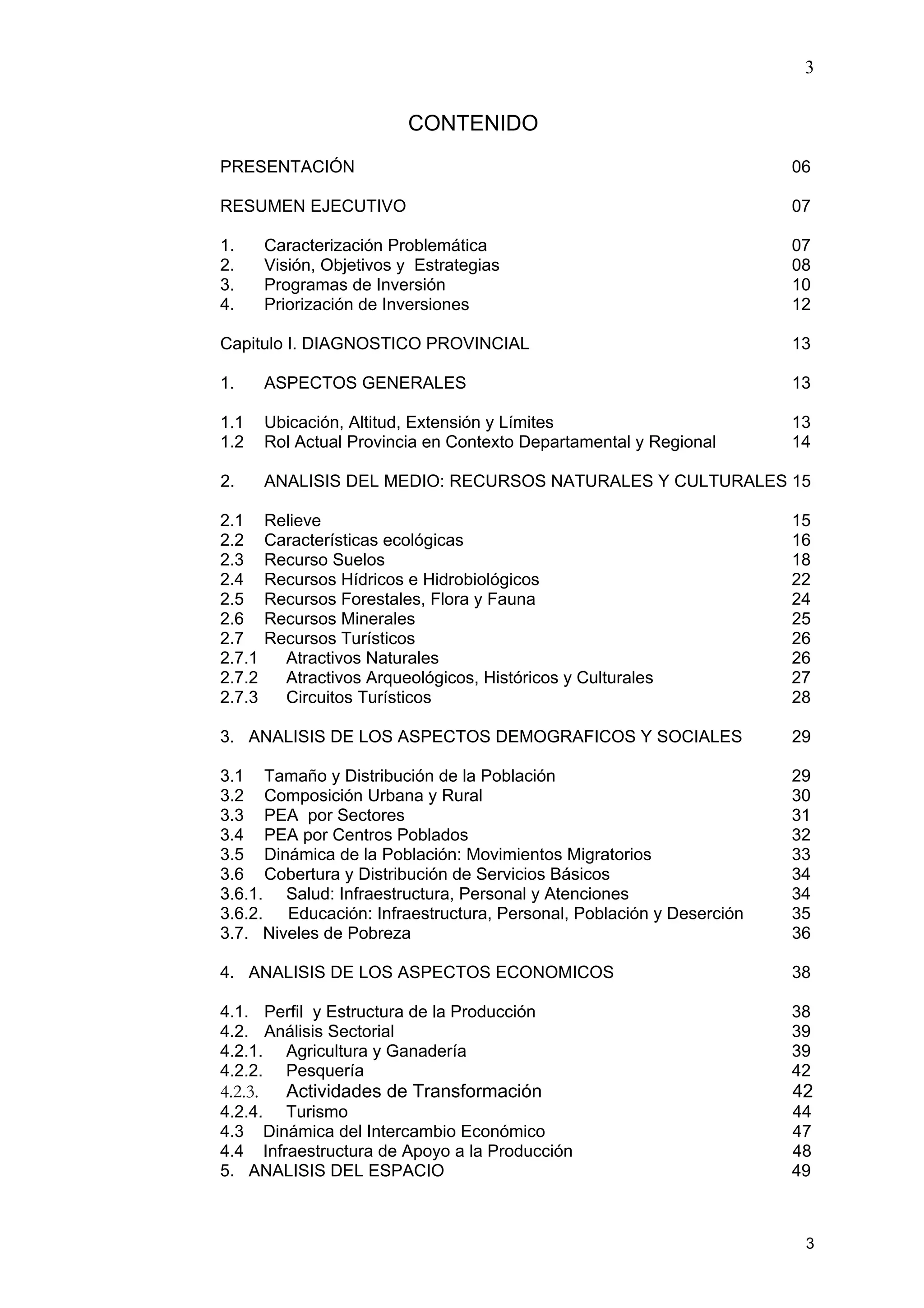 3
3
CONTENIDO
PRESENTACIÓN 06
RESUMEN EJECUTIVO 07
1. Caracterización Problemática 07
2. Visión, Objetivos y Estrategias 08
3. Programas de Inversión 10
4. Priorización de Inversiones 12
Capitulo I. DIAGNOSTICO PROVINCIAL 13
1. ASPECTOS GENERALES 13
1.1 Ubicación, Altitud, Extensión y Límites 13
1.2 Rol Actual Provincia en Contexto Departamental y Regional 14
2. ANALISIS DEL MEDIO: RECURSOS NATURALES Y CULTURALES 15
2.1 Relieve 15
2.2 Características ecológicas 16
2.3 Recurso Suelos 18
2.4 Recursos Hídricos e Hidrobiológicos 22
2.5 Recursos Forestales, Flora y Fauna 24
2.6 Recursos Minerales 25
2.7 Recursos Turísticos 26
2.7.1 Atractivos Naturales 26
2.7.2 Atractivos Arqueológicos, Históricos y Culturales 27
2.7.3 Circuitos Turísticos 28
3. ANALISIS DE LOS ASPECTOS DEMOGRAFICOS Y SOCIALES 29
3.1 Tamaño y Distribución de la Población 29
3.2 Composición Urbana y Rural 30
3.3 PEA por Sectores 31
3.4 PEA por Centros Poblados 32
3.5 Dinámica de la Población: Movimientos Migratorios 33
3.6 Cobertura y Distribución de Servicios Básicos 34
3.6.1. Salud: Infraestructura, Personal y Atenciones 34
3.6.2. Educación: Infraestructura, Personal, Población y Deserción 35
3.7. Niveles de Pobreza 36
4. ANALISIS DE LOS ASPECTOS ECONOMICOS 38
4.1. Perfil y Estructura de la Producción 38
4.2. Análisis Sectorial 39
4.2.1. Agricultura y Ganadería 39
4.2.2. Pesquería 42
4.2.3. Actividades de Transformación 42
4.2.4. Turismo 44
4.3 Dinámica del Intercambio Económico 47
4.4 Infraestructura de Apoyo a la Producción 48
5. ANALISIS DEL ESPACIO 49
 