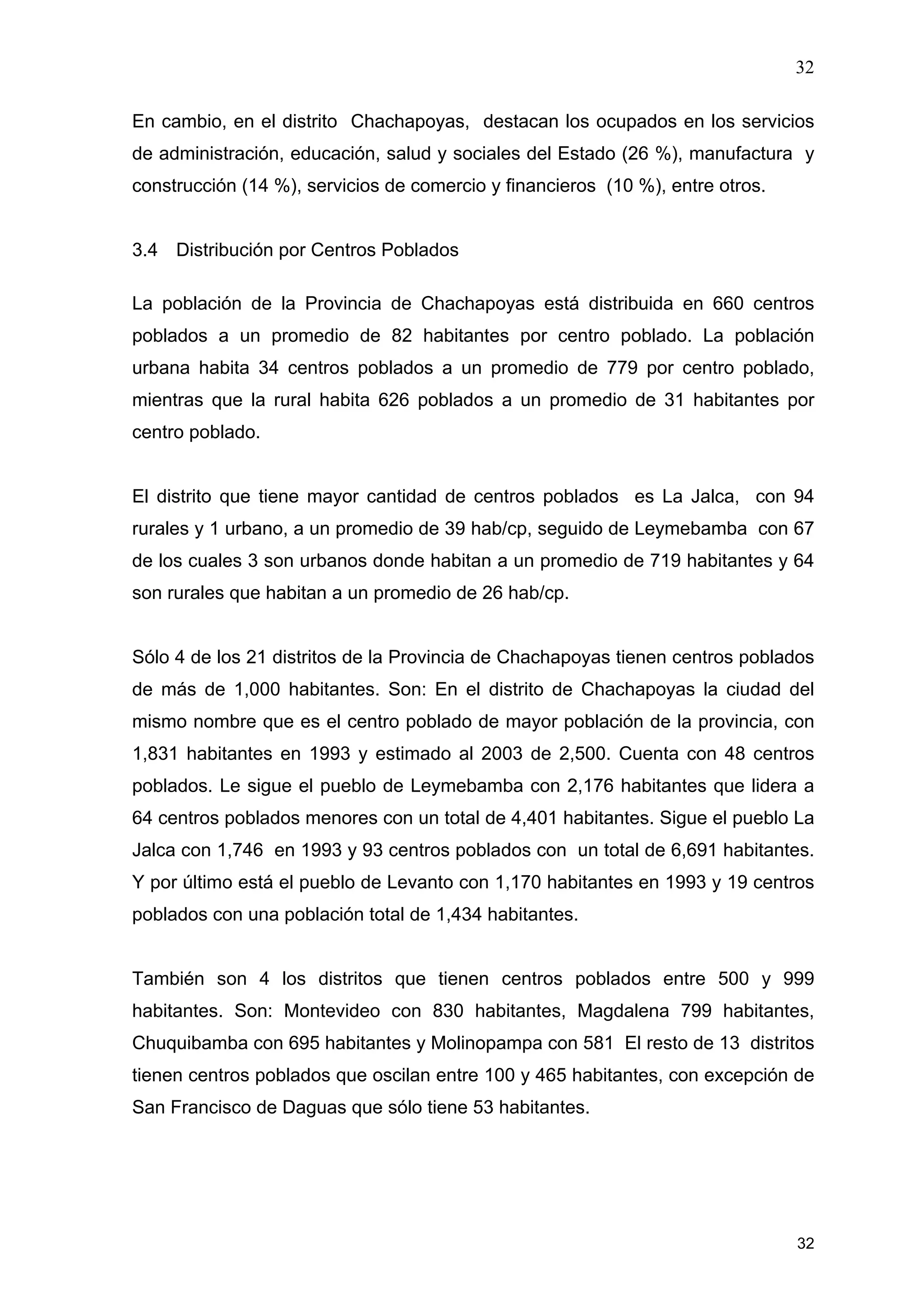 32
32
En cambio, en el distrito Chachapoyas, destacan los ocupados en los servicios
de administración, educación, salud y sociales del Estado (26 %), manufactura y
construcción (14 %), servicios de comercio y financieros (10 %), entre otros.
3.4 Distribución por Centros Poblados
La población de la Provincia de Chachapoyas está distribuida en 660 centros
poblados a un promedio de 82 habitantes por centro poblado. La población
urbana habita 34 centros poblados a un promedio de 779 por centro poblado,
mientras que la rural habita 626 poblados a un promedio de 31 habitantes por
centro poblado.
El distrito que tiene mayor cantidad de centros poblados es La Jalca, con 94
rurales y 1 urbano, a un promedio de 39 hab/cp, seguido de Leymebamba con 67
de los cuales 3 son urbanos donde habitan a un promedio de 719 habitantes y 64
son rurales que habitan a un promedio de 26 hab/cp.
Sólo 4 de los 21 distritos de la Provincia de Chachapoyas tienen centros poblados
de más de 1,000 habitantes. Son: En el distrito de Chachapoyas la ciudad del
mismo nombre que es el centro poblado de mayor población de la provincia, con
1,831 habitantes en 1993 y estimado al 2003 de 2,500. Cuenta con 48 centros
poblados. Le sigue el pueblo de Leymebamba con 2,176 habitantes que lidera a
64 centros poblados menores con un total de 4,401 habitantes. Sigue el pueblo La
Jalca con 1,746 en 1993 y 93 centros poblados con un total de 6,691 habitantes.
Y por último está el pueblo de Levanto con 1,170 habitantes en 1993 y 19 centros
poblados con una población total de 1,434 habitantes.
También son 4 los distritos que tienen centros poblados entre 500 y 999
habitantes. Son: Montevideo con 830 habitantes, Magdalena 799 habitantes,
Chuquibamba con 695 habitantes y Molinopampa con 581 El resto de 13 distritos
tienen centros poblados que oscilan entre 100 y 465 habitantes, con excepción de
San Francisco de Daguas que sólo tiene 53 habitantes.
 