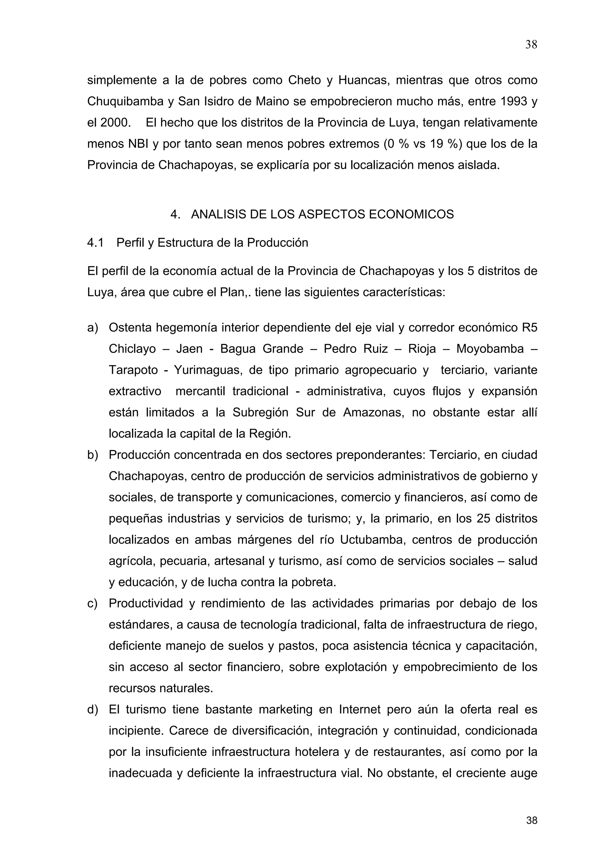 38
38
simplemente a la de pobres como Cheto y Huancas, mientras que otros como
Chuquibamba y San Isidro de Maino se empobrecieron mucho más, entre 1993 y
el 2000. El hecho que los distritos de la Provincia de Luya, tengan relativamente
menos NBI y por tanto sean menos pobres extremos (0 % vs 19 %) que los de la
Provincia de Chachapoyas, se explicaría por su localización menos aislada.
4. ANALISIS DE LOS ASPECTOS ECONOMICOS
4.1 Perfil y Estructura de la Producción
El perfil de la economía actual de la Provincia de Chachapoyas y los 5 distritos de
Luya, área que cubre el Plan,. tiene las siguientes características:
a) Ostenta hegemonía interior dependiente del eje vial y corredor económico R5
Chiclayo – Jaen - Bagua Grande – Pedro Ruiz – Rioja – Moyobamba –
Tarapoto - Yurimaguas, de tipo primario agropecuario y terciario, variante
extractivo mercantil tradicional - administrativa, cuyos flujos y expansión
están limitados a la Subregión Sur de Amazonas, no obstante estar allí
localizada la capital de la Región.
b) Producción concentrada en dos sectores preponderantes: Terciario, en ciudad
Chachapoyas, centro de producción de servicios administrativos de gobierno y
sociales, de transporte y comunicaciones, comercio y financieros, así como de
pequeñas industrias y servicios de turismo; y, la primario, en los 25 distritos
localizados en ambas márgenes del río Uctubamba, centros de producción
agrícola, pecuaria, artesanal y turismo, así como de servicios sociales – salud
y educación, y de lucha contra la pobreta.
c) Productividad y rendimiento de las actividades primarias por debajo de los
estándares, a causa de tecnología tradicional, falta de infraestructura de riego,
deficiente manejo de suelos y pastos, poca asistencia técnica y capacitación,
sin acceso al sector financiero, sobre explotación y empobrecimiento de los
recursos naturales.
d) El turismo tiene bastante marketing en Internet pero aún la oferta real es
incipiente. Carece de diversificación, integración y continuidad, condicionada
por la insuficiente infraestructura hotelera y de restaurantes, así como por la
inadecuada y deficiente la infraestructura vial. No obstante, el creciente auge
 
