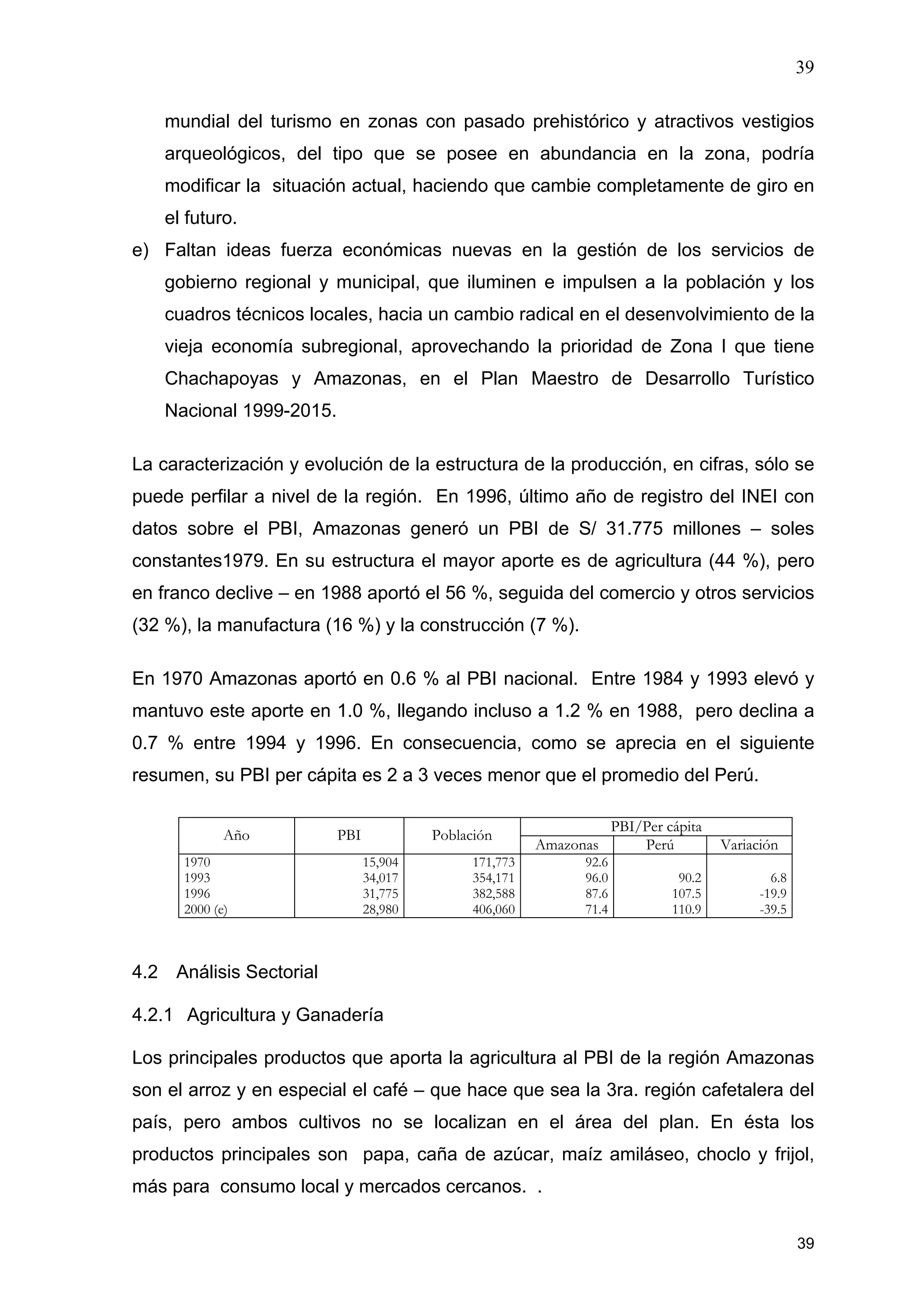 39
39
mundial del turismo en zonas con pasado prehistórico y atractivos vestigios
arqueológicos, del tipo que se posee en abundancia en la zona, podría
modificar la situación actual, haciendo que cambie completamente de giro en
el futuro.
e) Faltan ideas fuerza económicas nuevas en la gestión de los servicios de
gobierno regional y municipal, que iluminen e impulsen a la población y los
cuadros técnicos locales, hacia un cambio radical en el desenvolvimiento de la
vieja economía subregional, aprovechando la prioridad de Zona I que tiene
Chachapoyas y Amazonas, en el Plan Maestro de Desarrollo Turístico
Nacional 1999-2015.
La caracterización y evolución de la estructura de la producción, en cifras, sólo se
puede perfilar a nivel de la región. En 1996, último año de registro del INEI con
datos sobre el PBI, Amazonas generó un PBI de S/ 31.775 millones – soles
constantes1979. En su estructura el mayor aporte es de agricultura (44 %), pero
en franco declive – en 1988 aportó el 56 %, seguida del comercio y otros servicios
(32 %), la manufactura (16 %) y la construcción (7 %).
En 1970 Amazonas aportó en 0.6 % al PBI nacional. Entre 1984 y 1993 elevó y
mantuvo este aporte en 1.0 %, llegando incluso a 1.2 % en 1988, pero declina a
0.7 % entre 1994 y 1996. En consecuencia, como se aprecia en el siguiente
resumen, su PBI per cápita es 2 a 3 veces menor que el promedio del Perú.
PBI/Per cápita
Año PBI Población
Amazonas Perú Variación
1970
1993
1996
2000 (e)
15,904
34,017
31,775
28,980
171,773
354,171
382,588
406,060
92.6
96.0
87.6
71.4
90.2
107.5
110.9
6.8
-19.9
-39.5
4.2 Análisis Sectorial
4.2.1 Agricultura y Ganadería
Los principales productos que aporta la agricultura al PBI de la región Amazonas
son el arroz y en especial el café – que hace que sea la 3ra. región cafetalera del
país, pero ambos cultivos no se localizan en el área del plan. En ésta los
productos principales son papa, caña de azúcar, maíz amiláseo, choclo y frijol,
más para consumo local y mercados cercanos. .
 
