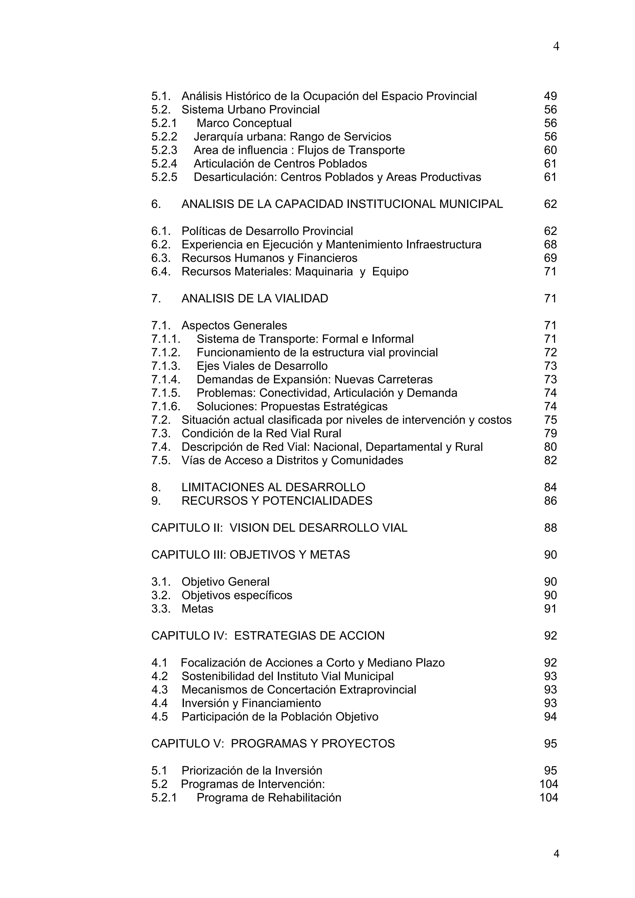 4
4
5.1. Análisis Histórico de la Ocupación del Espacio Provincial 49
5.2. Sistema Urbano Provincial 56
5.2.1 Marco Conceptual 56
5.2.2 Jerarquía urbana: Rango de Servicios 56
5.2.3 Area de influencia : Flujos de Transporte 60
5.2.4 Articulación de Centros Poblados 61
5.2.5 Desarticulación: Centros Poblados y Areas Productivas 61
6. ANALISIS DE LA CAPACIDAD INSTITUCIONAL MUNICIPAL 62
6.1. Políticas de Desarrollo Provincial 62
6.2. Experiencia en Ejecución y Mantenimiento Infraestructura 68
6.3. Recursos Humanos y Financieros 69
6.4. Recursos Materiales: Maquinaria y Equipo 71
7. ANALISIS DE LA VIALIDAD 71
7.1. Aspectos Generales 71
7.1.1. Sistema de Transporte: Formal e Informal 71
7.1.2. Funcionamiento de la estructura vial provincial 72
7.1.3. Ejes Viales de Desarrollo 73
7.1.4. Demandas de Expansión: Nuevas Carreteras 73
7.1.5. Problemas: Conectividad, Articulación y Demanda 74
7.1.6. Soluciones: Propuestas Estratégicas 74
7.2. Situación actual clasificada por niveles de intervención y costos 75
7.3. Condición de la Red Vial Rural 79
7.4. Descripción de Red Vial: Nacional, Departamental y Rural 80
7.5. Vías de Acceso a Distritos y Comunidades 82
8. LIMITACIONES AL DESARROLLO 84
9. RECURSOS Y POTENCIALIDADES 86
CAPITULO II: VISION DEL DESARROLLO VIAL 88
CAPITULO III: OBJETIVOS Y METAS 90
3.1. Objetivo General 90
3.2. Objetivos específicos 90
3.3. Metas 91
CAPITULO IV: ESTRATEGIAS DE ACCION 92
4.1 Focalización de Acciones a Corto y Mediano Plazo 92
4.2 Sostenibilidad del Instituto Vial Municipal 93
4.3 Mecanismos de Concertación Extraprovincial 93
4.4 Inversión y Financiamiento 93
4.5 Participación de la Población Objetivo 94
CAPITULO V: PROGRAMAS Y PROYECTOS 95
5.1 Priorización de la Inversión 95
5.2 Programas de Intervención: 104
5.2.1 Programa de Rehabilitación 104
 