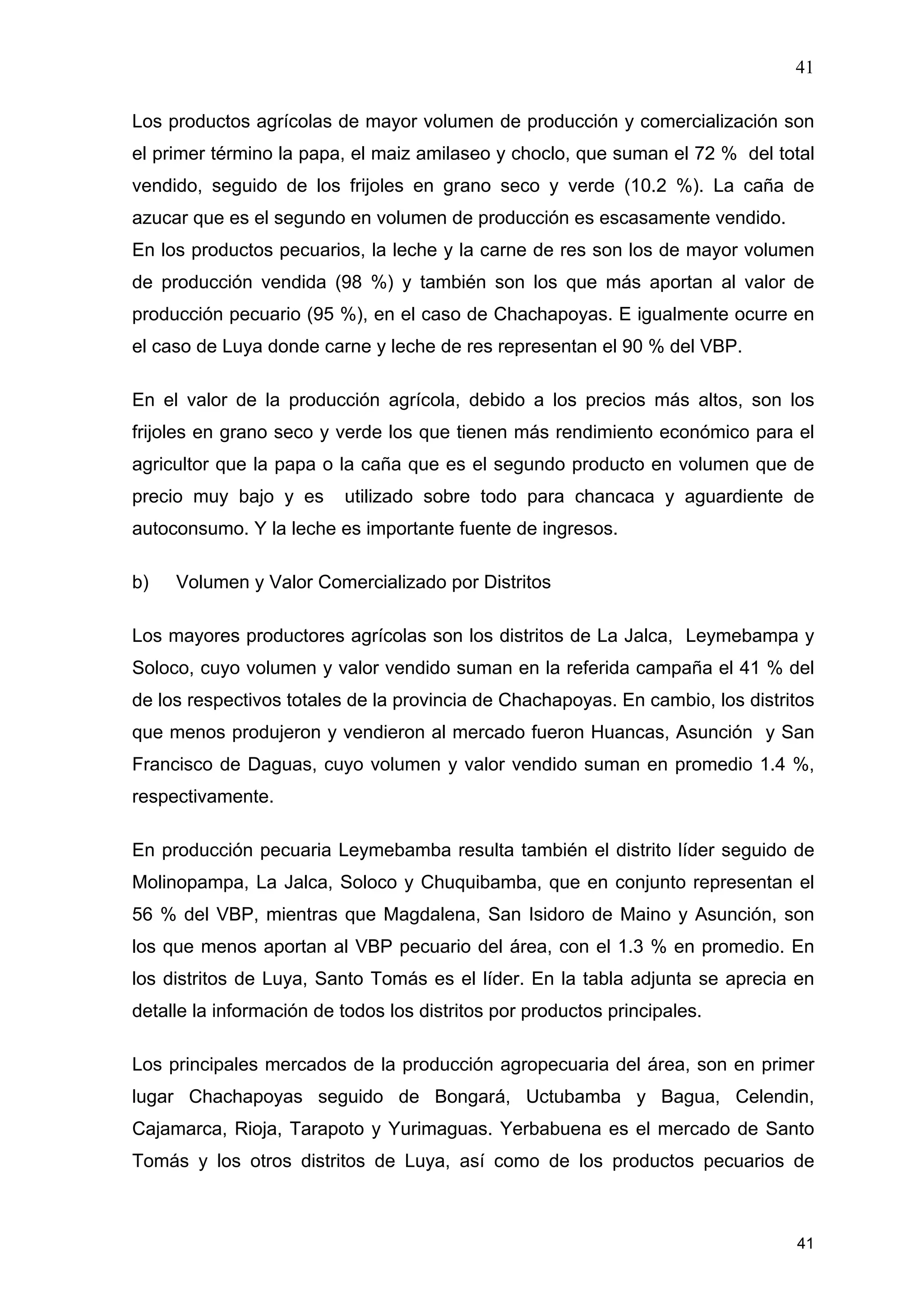 41
41
Los productos agrícolas de mayor volumen de producción y comercialización son
el primer término la papa, el maiz amilaseo y choclo, que suman el 72 % del total
vendido, seguido de los frijoles en grano seco y verde (10.2 %). La caña de
azucar que es el segundo en volumen de producción es escasamente vendido.
En los productos pecuarios, la leche y la carne de res son los de mayor volumen
de producción vendida (98 %) y también son los que más aportan al valor de
producción pecuario (95 %), en el caso de Chachapoyas. E igualmente ocurre en
el caso de Luya donde carne y leche de res representan el 90 % del VBP.
En el valor de la producción agrícola, debido a los precios más altos, son los
frijoles en grano seco y verde los que tienen más rendimiento económico para el
agricultor que la papa o la caña que es el segundo producto en volumen que de
precio muy bajo y es utilizado sobre todo para chancaca y aguardiente de
autoconsumo. Y la leche es importante fuente de ingresos.
b) Volumen y Valor Comercializado por Distritos
Los mayores productores agrícolas son los distritos de La Jalca, Leymebampa y
Soloco, cuyo volumen y valor vendido suman en la referida campaña el 41 % del
de los respectivos totales de la provincia de Chachapoyas. En cambio, los distritos
que menos produjeron y vendieron al mercado fueron Huancas, Asunción y San
Francisco de Daguas, cuyo volumen y valor vendido suman en promedio 1.4 %,
respectivamente.
En producción pecuaria Leymebamba resulta también el distrito líder seguido de
Molinopampa, La Jalca, Soloco y Chuquibamba, que en conjunto representan el
56 % del VBP, mientras que Magdalena, San Isidoro de Maino y Asunción, son
los que menos aportan al VBP pecuario del área, con el 1.3 % en promedio. En
los distritos de Luya, Santo Tomás es el líder. En la tabla adjunta se aprecia en
detalle la información de todos los distritos por productos principales.
Los principales mercados de la producción agropecuaria del área, son en primer
lugar Chachapoyas seguido de Bongará, Uctubamba y Bagua, Celendin,
Cajamarca, Rioja, Tarapoto y Yurimaguas. Yerbabuena es el mercado de Santo
Tomás y los otros distritos de Luya, así como de los productos pecuarios de
 