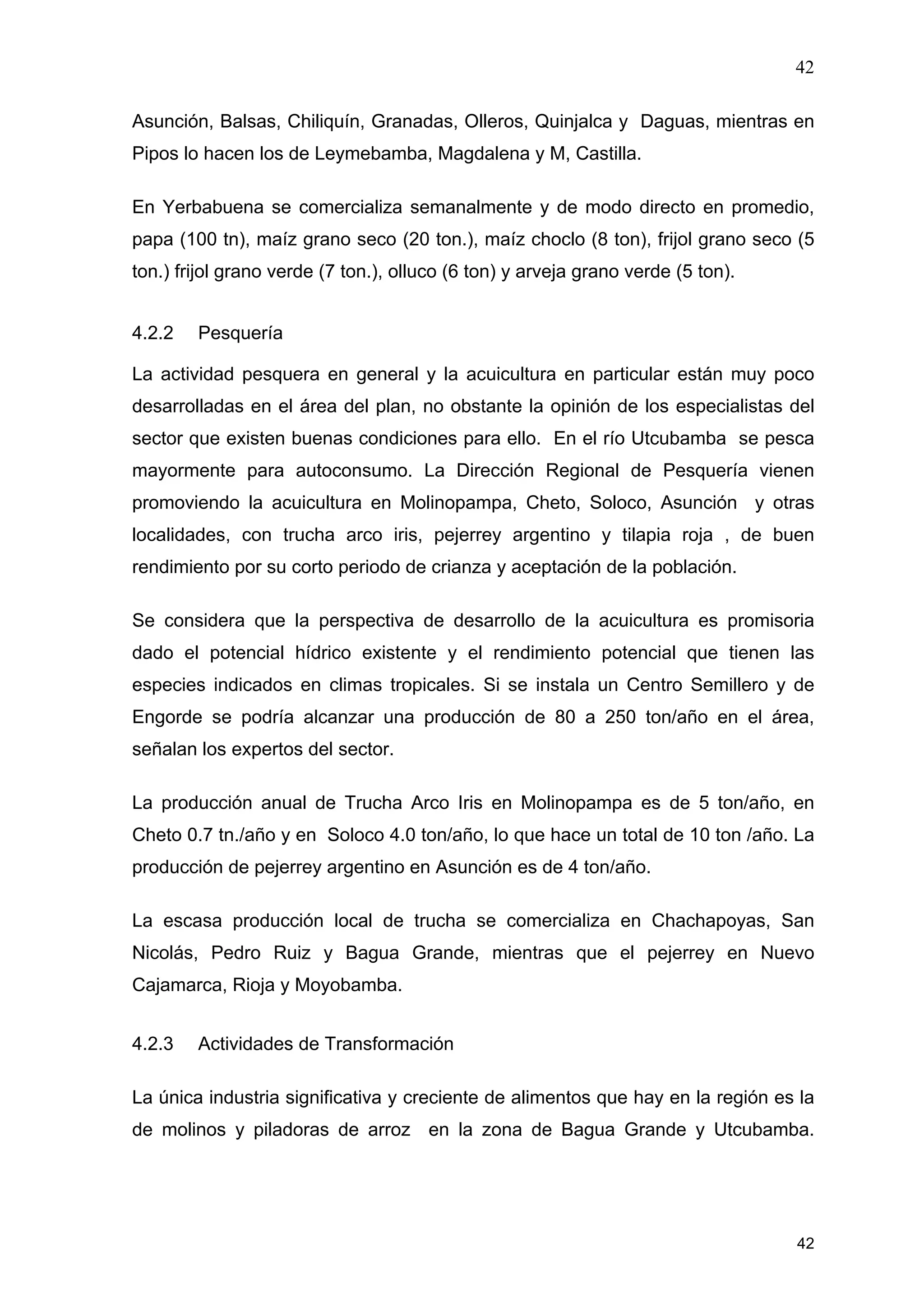 42
42
Asunción, Balsas, Chiliquín, Granadas, Olleros, Quinjalca y Daguas, mientras en
Pipos lo hacen los de Leymebamba, Magdalena y M, Castilla.
En Yerbabuena se comercializa semanalmente y de modo directo en promedio,
papa (100 tn), maíz grano seco (20 ton.), maíz choclo (8 ton), frijol grano seco (5
ton.) frijol grano verde (7 ton.), olluco (6 ton) y arveja grano verde (5 ton).
4.2.2 Pesquería
La actividad pesquera en general y la acuicultura en particular están muy poco
desarrolladas en el área del plan, no obstante la opinión de los especialistas del
sector que existen buenas condiciones para ello. En el río Utcubamba se pesca
mayormente para autoconsumo. La Dirección Regional de Pesquería vienen
promoviendo la acuicultura en Molinopampa, Cheto, Soloco, Asunción y otras
localidades, con trucha arco iris, pejerrey argentino y tilapia roja , de buen
rendimiento por su corto periodo de crianza y aceptación de la población.
Se considera que la perspectiva de desarrollo de la acuicultura es promisoria
dado el potencial hídrico existente y el rendimiento potencial que tienen las
especies indicados en climas tropicales. Si se instala un Centro Semillero y de
Engorde se podría alcanzar una producción de 80 a 250 ton/año en el área,
señalan los expertos del sector.
La producción anual de Trucha Arco Iris en Molinopampa es de 5 ton/año, en
Cheto 0.7 tn./año y en Soloco 4.0 ton/año, lo que hace un total de 10 ton /año. La
producción de pejerrey argentino en Asunción es de 4 ton/año.
La escasa producción local de trucha se comercializa en Chachapoyas, San
Nicolás, Pedro Ruiz y Bagua Grande, mientras que el pejerrey en Nuevo
Cajamarca, Rioja y Moyobamba.
4.2.3 Actividades de Transformación
La única industria significativa y creciente de alimentos que hay en la región es la
de molinos y piladoras de arroz en la zona de Bagua Grande y Utcubamba.
 